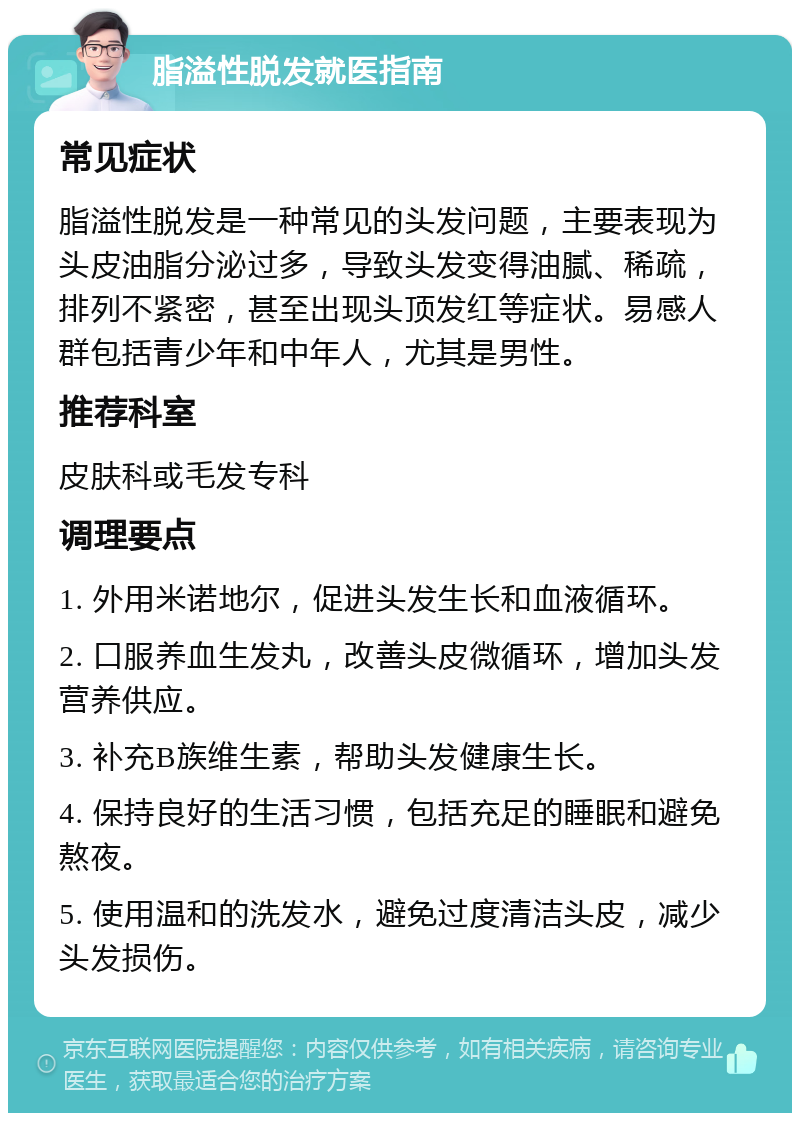 脂溢性脱发就医指南 常见症状 脂溢性脱发是一种常见的头发问题，主要表现为头皮油脂分泌过多，导致头发变得油腻、稀疏，排列不紧密，甚至出现头顶发红等症状。易感人群包括青少年和中年人，尤其是男性。 推荐科室 皮肤科或毛发专科 调理要点 1. 外用米诺地尔，促进头发生长和血液循环。 2. 口服养血生发丸，改善头皮微循环，增加头发营养供应。 3. 补充B族维生素，帮助头发健康生长。 4. 保持良好的生活习惯，包括充足的睡眠和避免熬夜。 5. 使用温和的洗发水，避免过度清洁头皮，减少头发损伤。