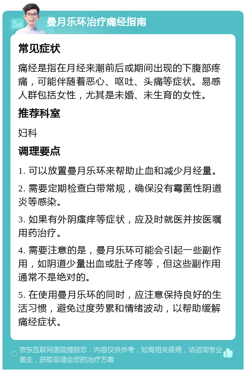 曼月乐环治疗痛经指南 常见症状 痛经是指在月经来潮前后或期间出现的下腹部疼痛，可能伴随着恶心、呕吐、头痛等症状。易感人群包括女性，尤其是未婚、未生育的女性。 推荐科室 妇科 调理要点 1. 可以放置曼月乐环来帮助止血和减少月经量。 2. 需要定期检查白带常规，确保没有霉菌性阴道炎等感染。 3. 如果有外阴瘙痒等症状，应及时就医并按医嘱用药治疗。 4. 需要注意的是，曼月乐环可能会引起一些副作用，如阴道少量出血或肚子疼等，但这些副作用通常不是绝对的。 5. 在使用曼月乐环的同时，应注意保持良好的生活习惯，避免过度劳累和情绪波动，以帮助缓解痛经症状。