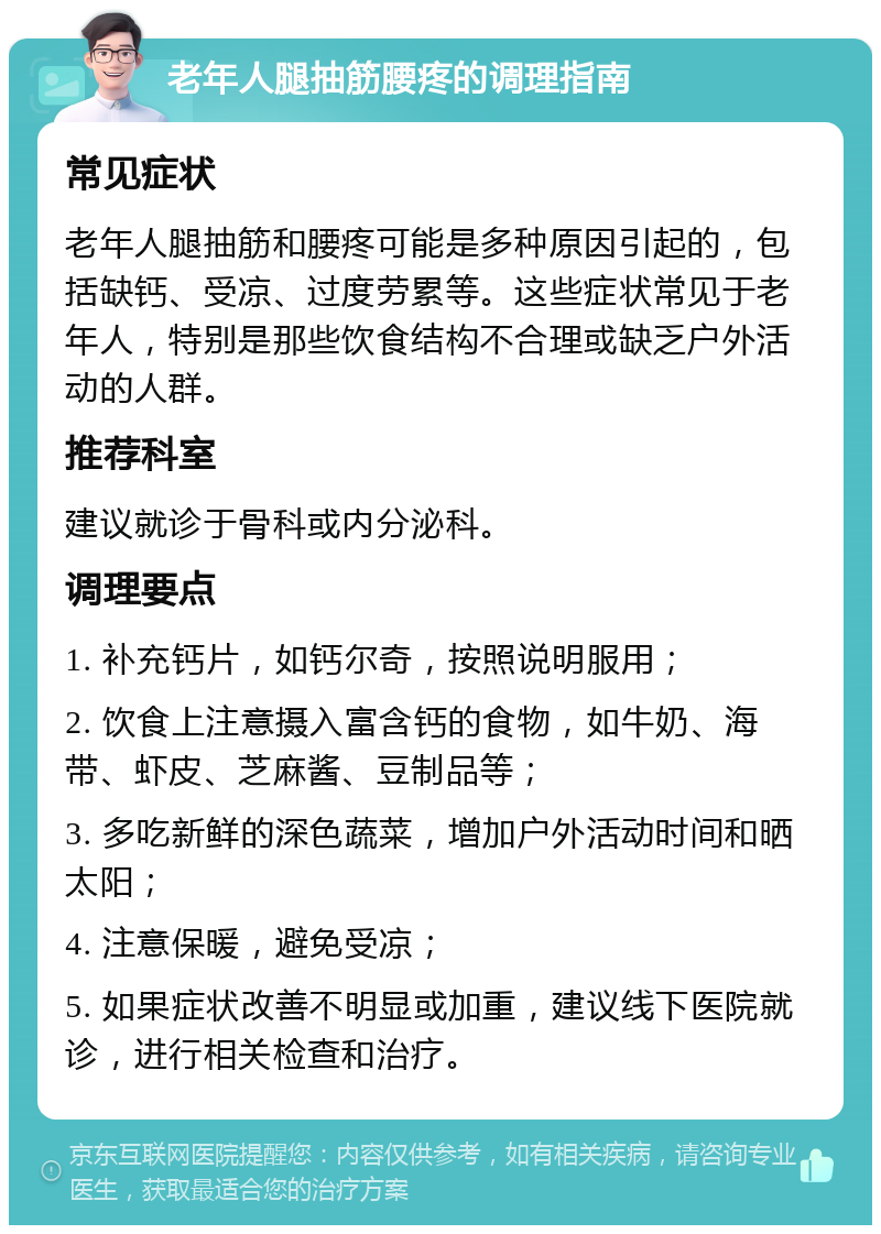 老年人腿抽筋腰疼的调理指南 常见症状 老年人腿抽筋和腰疼可能是多种原因引起的，包括缺钙、受凉、过度劳累等。这些症状常见于老年人，特别是那些饮食结构不合理或缺乏户外活动的人群。 推荐科室 建议就诊于骨科或内分泌科。 调理要点 1. 补充钙片，如钙尔奇，按照说明服用； 2. 饮食上注意摄入富含钙的食物，如牛奶、海带、虾皮、芝麻酱、豆制品等； 3. 多吃新鲜的深色蔬菜，增加户外活动时间和晒太阳； 4. 注意保暖，避免受凉； 5. 如果症状改善不明显或加重，建议线下医院就诊，进行相关检查和治疗。