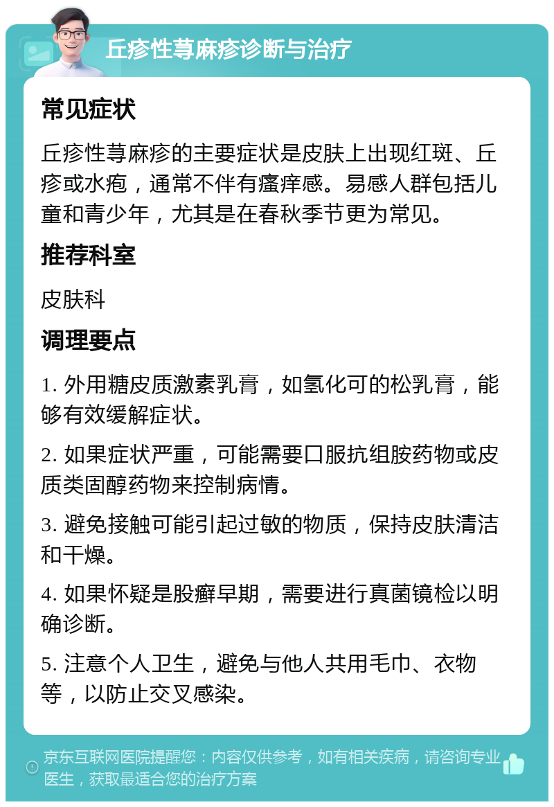 丘疹性荨麻疹诊断与治疗 常见症状 丘疹性荨麻疹的主要症状是皮肤上出现红斑、丘疹或水疱，通常不伴有瘙痒感。易感人群包括儿童和青少年，尤其是在春秋季节更为常见。 推荐科室 皮肤科 调理要点 1. 外用糖皮质激素乳膏，如氢化可的松乳膏，能够有效缓解症状。 2. 如果症状严重，可能需要口服抗组胺药物或皮质类固醇药物来控制病情。 3. 避免接触可能引起过敏的物质，保持皮肤清洁和干燥。 4. 如果怀疑是股癣早期，需要进行真菌镜检以明确诊断。 5. 注意个人卫生，避免与他人共用毛巾、衣物等，以防止交叉感染。