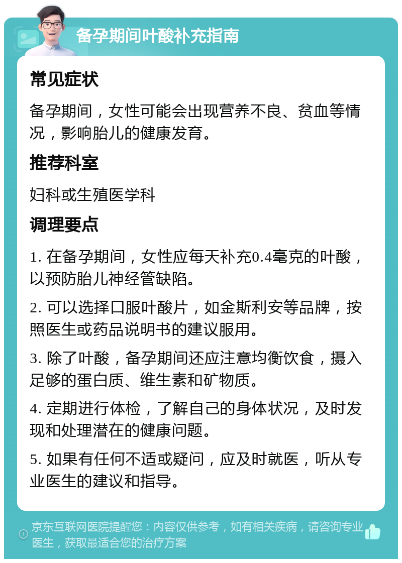 备孕期间叶酸补充指南 常见症状 备孕期间，女性可能会出现营养不良、贫血等情况，影响胎儿的健康发育。 推荐科室 妇科或生殖医学科 调理要点 1. 在备孕期间，女性应每天补充0.4毫克的叶酸，以预防胎儿神经管缺陷。 2. 可以选择口服叶酸片，如金斯利安等品牌，按照医生或药品说明书的建议服用。 3. 除了叶酸，备孕期间还应注意均衡饮食，摄入足够的蛋白质、维生素和矿物质。 4. 定期进行体检，了解自己的身体状况，及时发现和处理潜在的健康问题。 5. 如果有任何不适或疑问，应及时就医，听从专业医生的建议和指导。