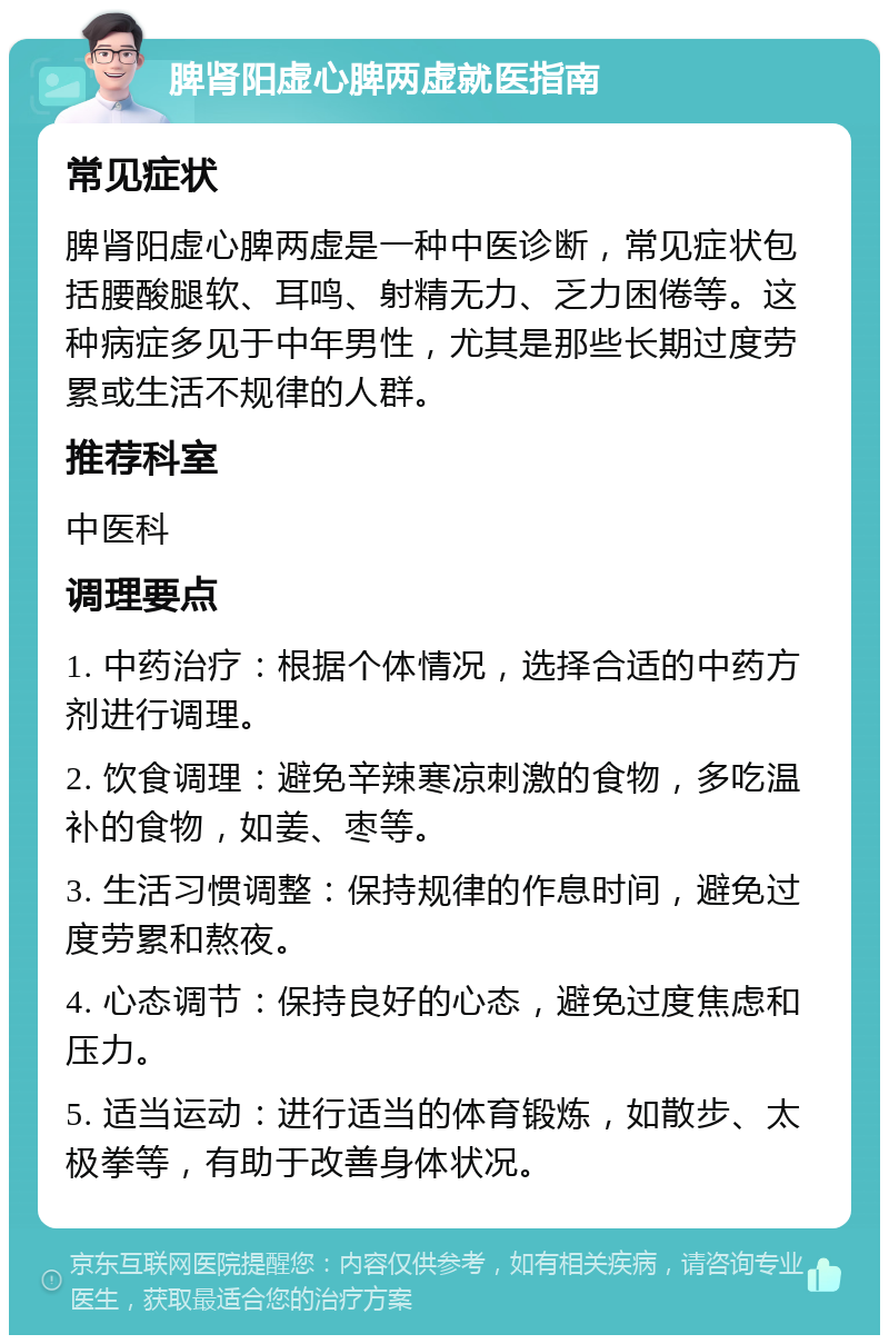 脾肾阳虚心脾两虚就医指南 常见症状 脾肾阳虚心脾两虚是一种中医诊断，常见症状包括腰酸腿软、耳鸣、射精无力、乏力困倦等。这种病症多见于中年男性，尤其是那些长期过度劳累或生活不规律的人群。 推荐科室 中医科 调理要点 1. 中药治疗：根据个体情况，选择合适的中药方剂进行调理。 2. 饮食调理：避免辛辣寒凉刺激的食物，多吃温补的食物，如姜、枣等。 3. 生活习惯调整：保持规律的作息时间，避免过度劳累和熬夜。 4. 心态调节：保持良好的心态，避免过度焦虑和压力。 5. 适当运动：进行适当的体育锻炼，如散步、太极拳等，有助于改善身体状况。