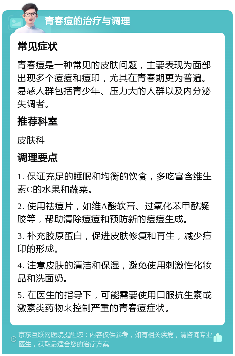 青春痘的治疗与调理 常见症状 青春痘是一种常见的皮肤问题，主要表现为面部出现多个痘痘和痘印，尤其在青春期更为普遍。易感人群包括青少年、压力大的人群以及内分泌失调者。 推荐科室 皮肤科 调理要点 1. 保证充足的睡眠和均衡的饮食，多吃富含维生素C的水果和蔬菜。 2. 使用祛痘片，如维A酸软膏、过氧化苯甲酰凝胶等，帮助清除痘痘和预防新的痘痘生成。 3. 补充胶原蛋白，促进皮肤修复和再生，减少痘印的形成。 4. 注意皮肤的清洁和保湿，避免使用刺激性化妆品和洗面奶。 5. 在医生的指导下，可能需要使用口服抗生素或激素类药物来控制严重的青春痘症状。