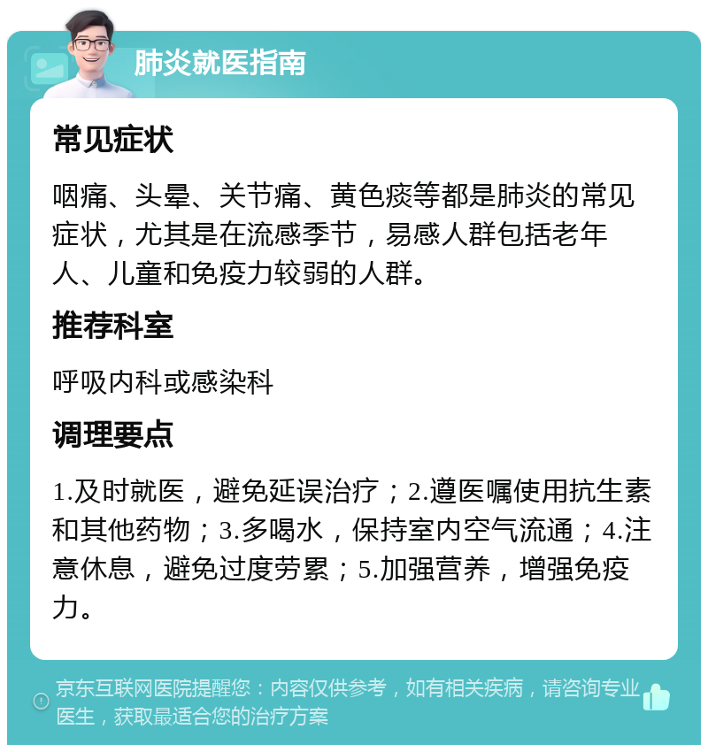 肺炎就医指南 常见症状 咽痛、头晕、关节痛、黄色痰等都是肺炎的常见症状，尤其是在流感季节，易感人群包括老年人、儿童和免疫力较弱的人群。 推荐科室 呼吸内科或感染科 调理要点 1.及时就医，避免延误治疗；2.遵医嘱使用抗生素和其他药物；3.多喝水，保持室内空气流通；4.注意休息，避免过度劳累；5.加强营养，增强免疫力。