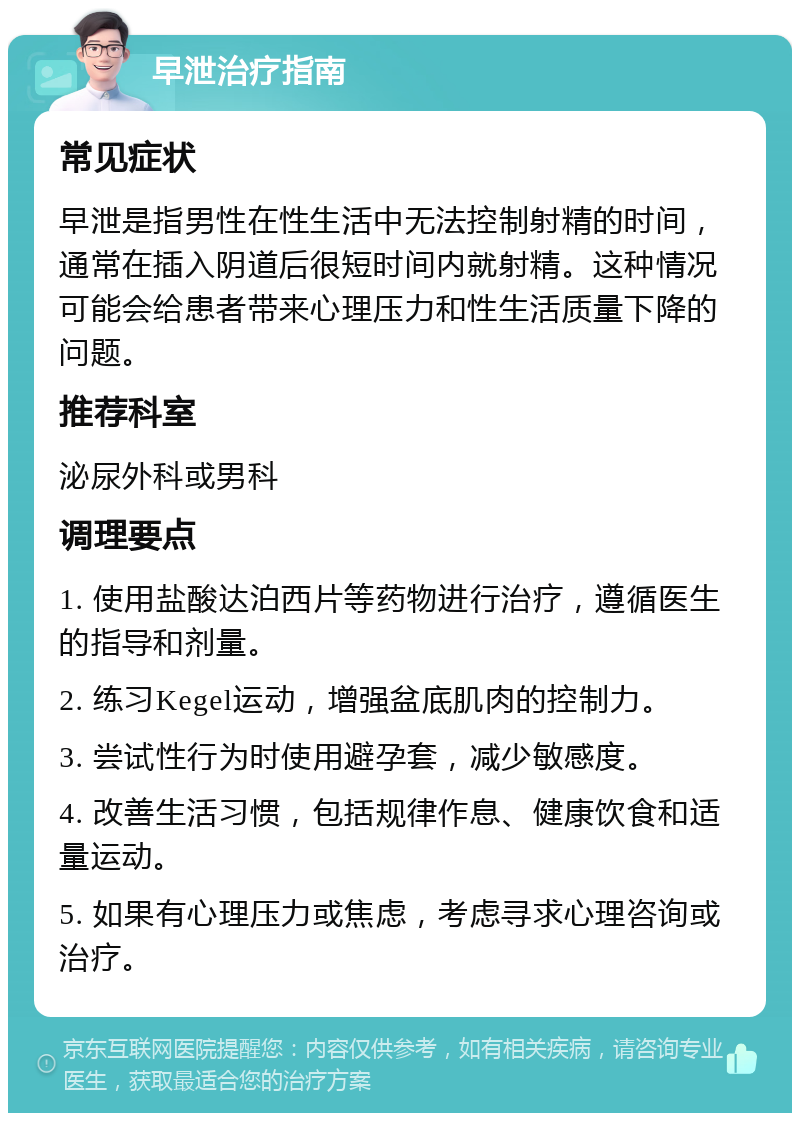 早泄治疗指南 常见症状 早泄是指男性在性生活中无法控制射精的时间，通常在插入阴道后很短时间内就射精。这种情况可能会给患者带来心理压力和性生活质量下降的问题。 推荐科室 泌尿外科或男科 调理要点 1. 使用盐酸达泊西片等药物进行治疗，遵循医生的指导和剂量。 2. 练习Kegel运动，增强盆底肌肉的控制力。 3. 尝试性行为时使用避孕套，减少敏感度。 4. 改善生活习惯，包括规律作息、健康饮食和适量运动。 5. 如果有心理压力或焦虑，考虑寻求心理咨询或治疗。