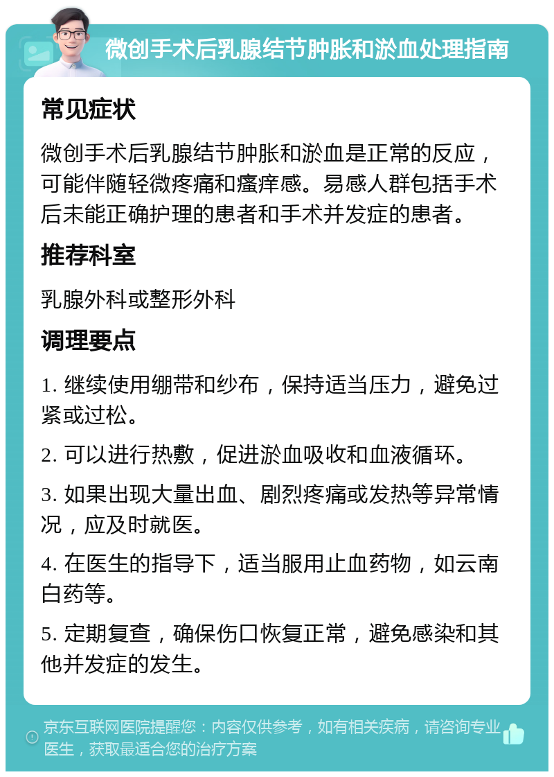 微创手术后乳腺结节肿胀和淤血处理指南 常见症状 微创手术后乳腺结节肿胀和淤血是正常的反应，可能伴随轻微疼痛和瘙痒感。易感人群包括手术后未能正确护理的患者和手术并发症的患者。 推荐科室 乳腺外科或整形外科 调理要点 1. 继续使用绷带和纱布，保持适当压力，避免过紧或过松。 2. 可以进行热敷，促进淤血吸收和血液循环。 3. 如果出现大量出血、剧烈疼痛或发热等异常情况，应及时就医。 4. 在医生的指导下，适当服用止血药物，如云南白药等。 5. 定期复查，确保伤口恢复正常，避免感染和其他并发症的发生。