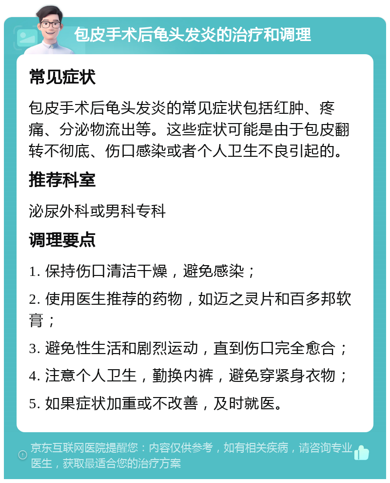 包皮手术后龟头发炎的治疗和调理 常见症状 包皮手术后龟头发炎的常见症状包括红肿、疼痛、分泌物流出等。这些症状可能是由于包皮翻转不彻底、伤口感染或者个人卫生不良引起的。 推荐科室 泌尿外科或男科专科 调理要点 1. 保持伤口清洁干燥，避免感染； 2. 使用医生推荐的药物，如迈之灵片和百多邦软膏； 3. 避免性生活和剧烈运动，直到伤口完全愈合； 4. 注意个人卫生，勤换内裤，避免穿紧身衣物； 5. 如果症状加重或不改善，及时就医。