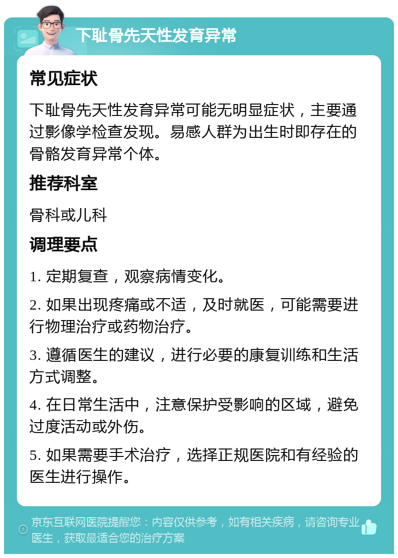 下耻骨先天性发育异常 常见症状 下耻骨先天性发育异常可能无明显症状，主要通过影像学检查发现。易感人群为出生时即存在的骨骼发育异常个体。 推荐科室 骨科或儿科 调理要点 1. 定期复查，观察病情变化。 2. 如果出现疼痛或不适，及时就医，可能需要进行物理治疗或药物治疗。 3. 遵循医生的建议，进行必要的康复训练和生活方式调整。 4. 在日常生活中，注意保护受影响的区域，避免过度活动或外伤。 5. 如果需要手术治疗，选择正规医院和有经验的医生进行操作。