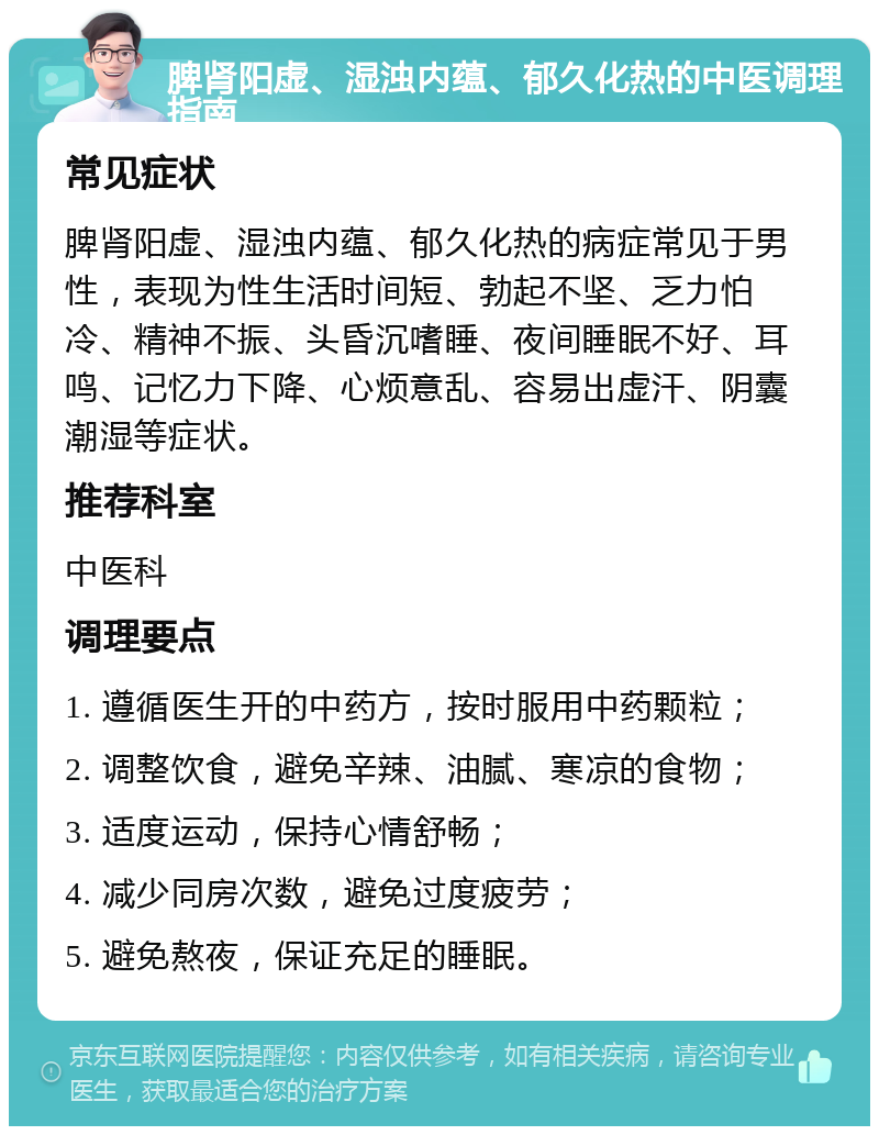 脾肾阳虚、湿浊内蕴、郁久化热的中医调理指南 常见症状 脾肾阳虚、湿浊内蕴、郁久化热的病症常见于男性，表现为性生活时间短、勃起不坚、乏力怕冷、精神不振、头昏沉嗜睡、夜间睡眠不好、耳鸣、记忆力下降、心烦意乱、容易出虚汗、阴囊潮湿等症状。 推荐科室 中医科 调理要点 1. 遵循医生开的中药方，按时服用中药颗粒； 2. 调整饮食，避免辛辣、油腻、寒凉的食物； 3. 适度运动，保持心情舒畅； 4. 减少同房次数，避免过度疲劳； 5. 避免熬夜，保证充足的睡眠。