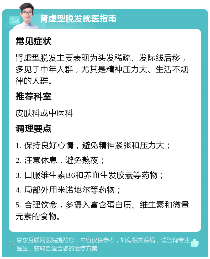 肾虚型脱发就医指南 常见症状 肾虚型脱发主要表现为头发稀疏、发际线后移，多见于中年人群，尤其是精神压力大、生活不规律的人群。 推荐科室 皮肤科或中医科 调理要点 1. 保持良好心情，避免精神紧张和压力大； 2. 注意休息，避免熬夜； 3. 口服维生素B6和养血生发胶囊等药物； 4. 局部外用米诺地尔等药物； 5. 合理饮食，多摄入富含蛋白质、维生素和微量元素的食物。