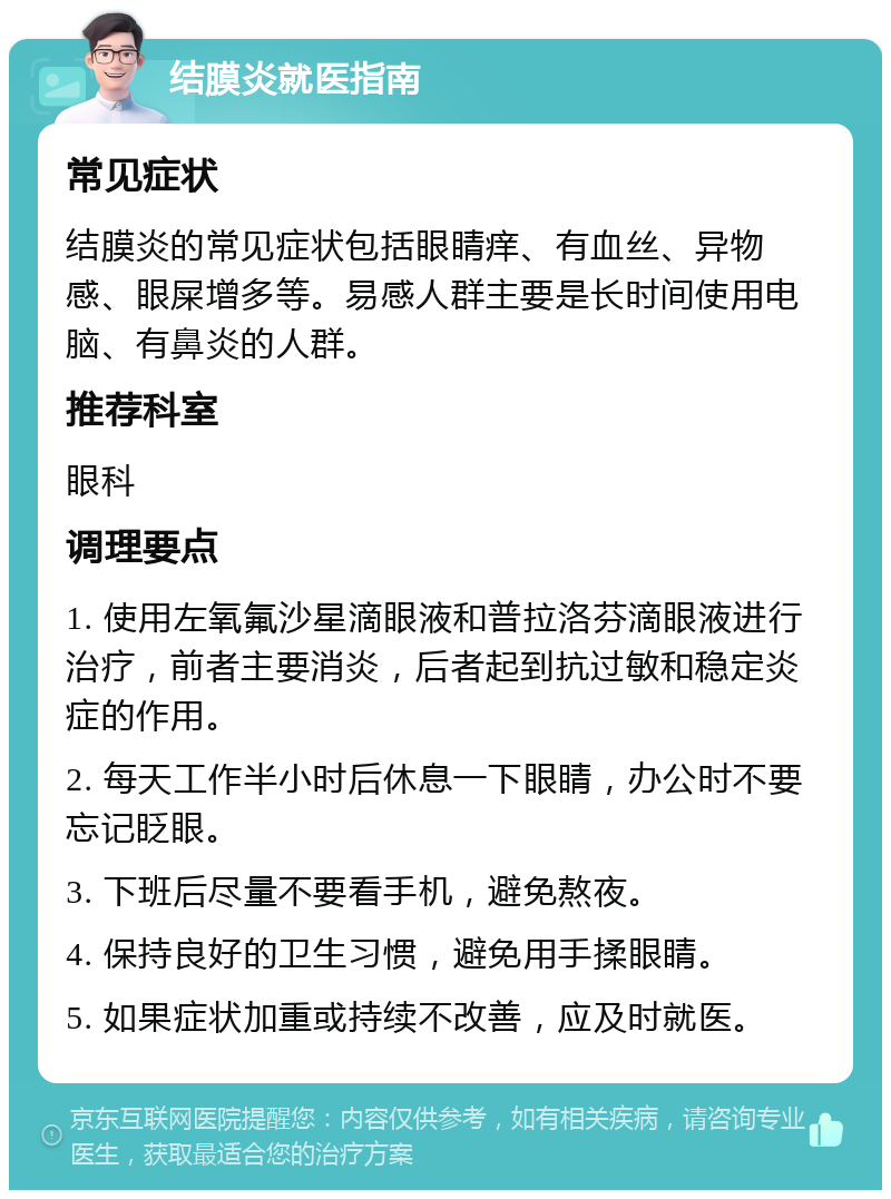 结膜炎就医指南 常见症状 结膜炎的常见症状包括眼睛痒、有血丝、异物感、眼屎增多等。易感人群主要是长时间使用电脑、有鼻炎的人群。 推荐科室 眼科 调理要点 1. 使用左氧氟沙星滴眼液和普拉洛芬滴眼液进行治疗，前者主要消炎，后者起到抗过敏和稳定炎症的作用。 2. 每天工作半小时后休息一下眼睛，办公时不要忘记眨眼。 3. 下班后尽量不要看手机，避免熬夜。 4. 保持良好的卫生习惯，避免用手揉眼睛。 5. 如果症状加重或持续不改善，应及时就医。