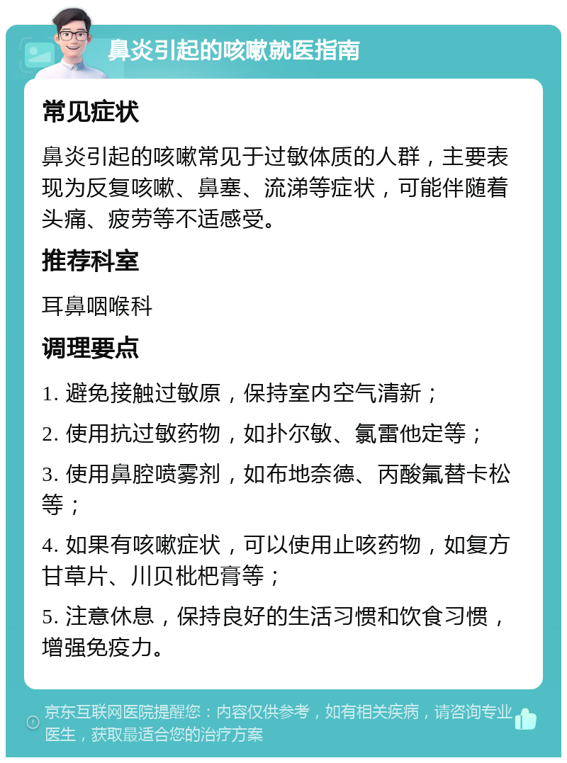 鼻炎引起的咳嗽就医指南 常见症状 鼻炎引起的咳嗽常见于过敏体质的人群，主要表现为反复咳嗽、鼻塞、流涕等症状，可能伴随着头痛、疲劳等不适感受。 推荐科室 耳鼻咽喉科 调理要点 1. 避免接触过敏原，保持室内空气清新； 2. 使用抗过敏药物，如扑尔敏、氯雷他定等； 3. 使用鼻腔喷雾剂，如布地奈德、丙酸氟替卡松等； 4. 如果有咳嗽症状，可以使用止咳药物，如复方甘草片、川贝枇杷膏等； 5. 注意休息，保持良好的生活习惯和饮食习惯，增强免疫力。