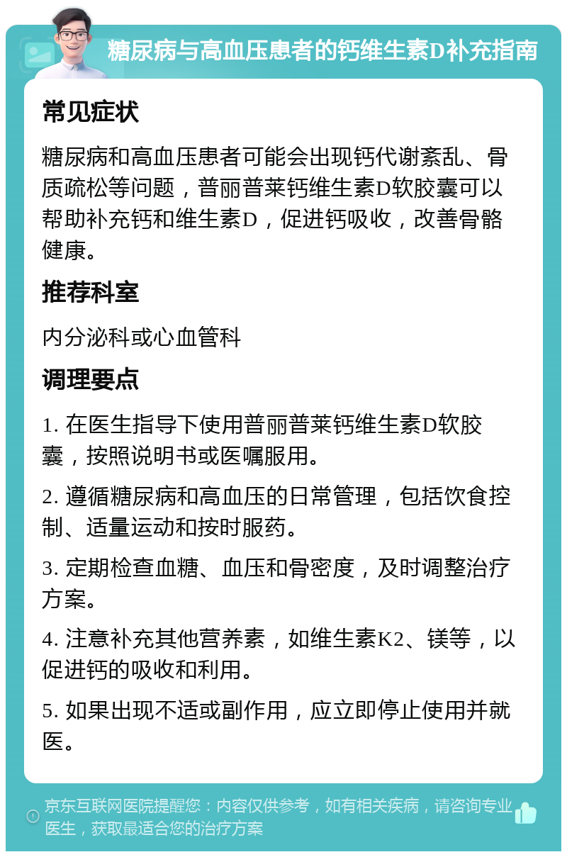 糖尿病与高血压患者的钙维生素D补充指南 常见症状 糖尿病和高血压患者可能会出现钙代谢紊乱、骨质疏松等问题，普丽普莱钙维生素D软胶囊可以帮助补充钙和维生素D，促进钙吸收，改善骨骼健康。 推荐科室 内分泌科或心血管科 调理要点 1. 在医生指导下使用普丽普莱钙维生素D软胶囊，按照说明书或医嘱服用。 2. 遵循糖尿病和高血压的日常管理，包括饮食控制、适量运动和按时服药。 3. 定期检查血糖、血压和骨密度，及时调整治疗方案。 4. 注意补充其他营养素，如维生素K2、镁等，以促进钙的吸收和利用。 5. 如果出现不适或副作用，应立即停止使用并就医。