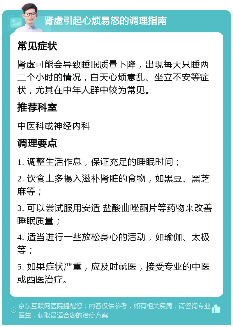 肾虚引起心烦易怒的调理指南 常见症状 肾虚可能会导致睡眠质量下降，出现每天只睡两三个小时的情况，白天心烦意乱、坐立不安等症状，尤其在中年人群中较为常见。 推荐科室 中医科或神经内科 调理要点 1. 调整生活作息，保证充足的睡眠时间； 2. 饮食上多摄入滋补肾脏的食物，如黑豆、黑芝麻等； 3. 可以尝试服用安适 盐酸曲唑酮片等药物来改善睡眠质量； 4. 适当进行一些放松身心的活动，如瑜伽、太极等； 5. 如果症状严重，应及时就医，接受专业的中医或西医治疗。