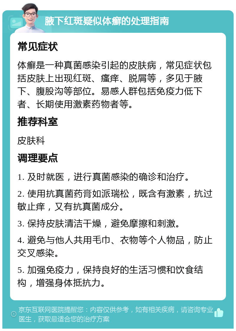 腋下红斑疑似体癣的处理指南 常见症状 体癣是一种真菌感染引起的皮肤病，常见症状包括皮肤上出现红斑、瘙痒、脱屑等，多见于腋下、腹股沟等部位。易感人群包括免疫力低下者、长期使用激素药物者等。 推荐科室 皮肤科 调理要点 1. 及时就医，进行真菌感染的确诊和治疗。 2. 使用抗真菌药膏如派瑞松，既含有激素，抗过敏止痒，又有抗真菌成分。 3. 保持皮肤清洁干燥，避免摩擦和刺激。 4. 避免与他人共用毛巾、衣物等个人物品，防止交叉感染。 5. 加强免疫力，保持良好的生活习惯和饮食结构，增强身体抵抗力。