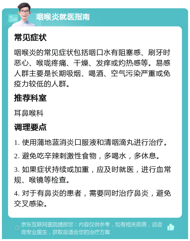 咽喉炎就医指南 常见症状 咽喉炎的常见症状包括咽口水有阻塞感、刷牙时恶心、喉咙疼痛、干燥、发痒或灼热感等。易感人群主要是长期吸烟、喝酒、空气污染严重或免疫力较低的人群。 推荐科室 耳鼻喉科 调理要点 1. 使用蒲地蓝消炎口服液和清咽滴丸进行治疗。 2. 避免吃辛辣刺激性食物，多喝水，多休息。 3. 如果症状持续或加重，应及时就医，进行血常规、喉镜等检查。 4. 对于有鼻炎的患者，需要同时治疗鼻炎，避免交叉感染。