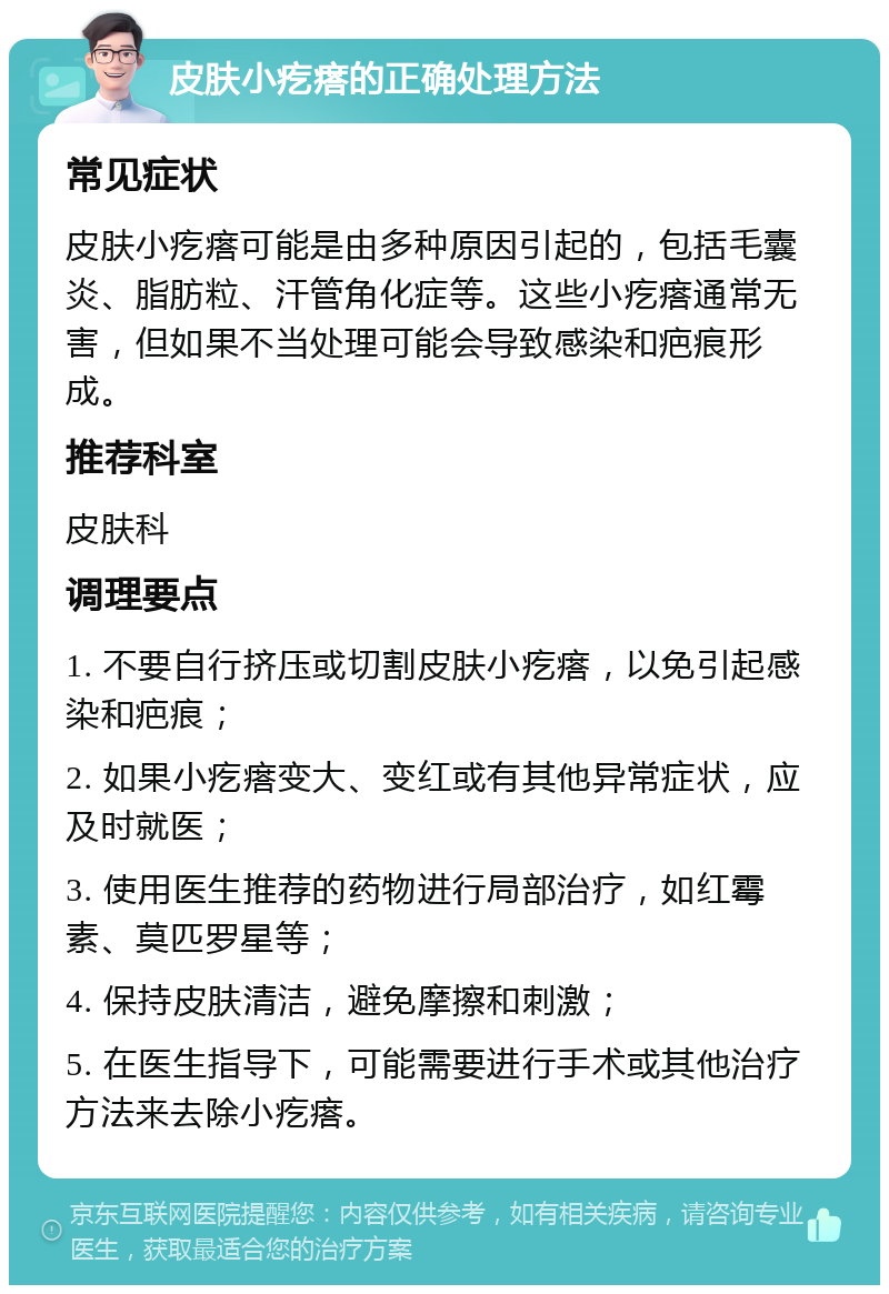 皮肤小疙瘩的正确处理方法 常见症状 皮肤小疙瘩可能是由多种原因引起的，包括毛囊炎、脂肪粒、汗管角化症等。这些小疙瘩通常无害，但如果不当处理可能会导致感染和疤痕形成。 推荐科室 皮肤科 调理要点 1. 不要自行挤压或切割皮肤小疙瘩，以免引起感染和疤痕； 2. 如果小疙瘩变大、变红或有其他异常症状，应及时就医； 3. 使用医生推荐的药物进行局部治疗，如红霉素、莫匹罗星等； 4. 保持皮肤清洁，避免摩擦和刺激； 5. 在医生指导下，可能需要进行手术或其他治疗方法来去除小疙瘩。