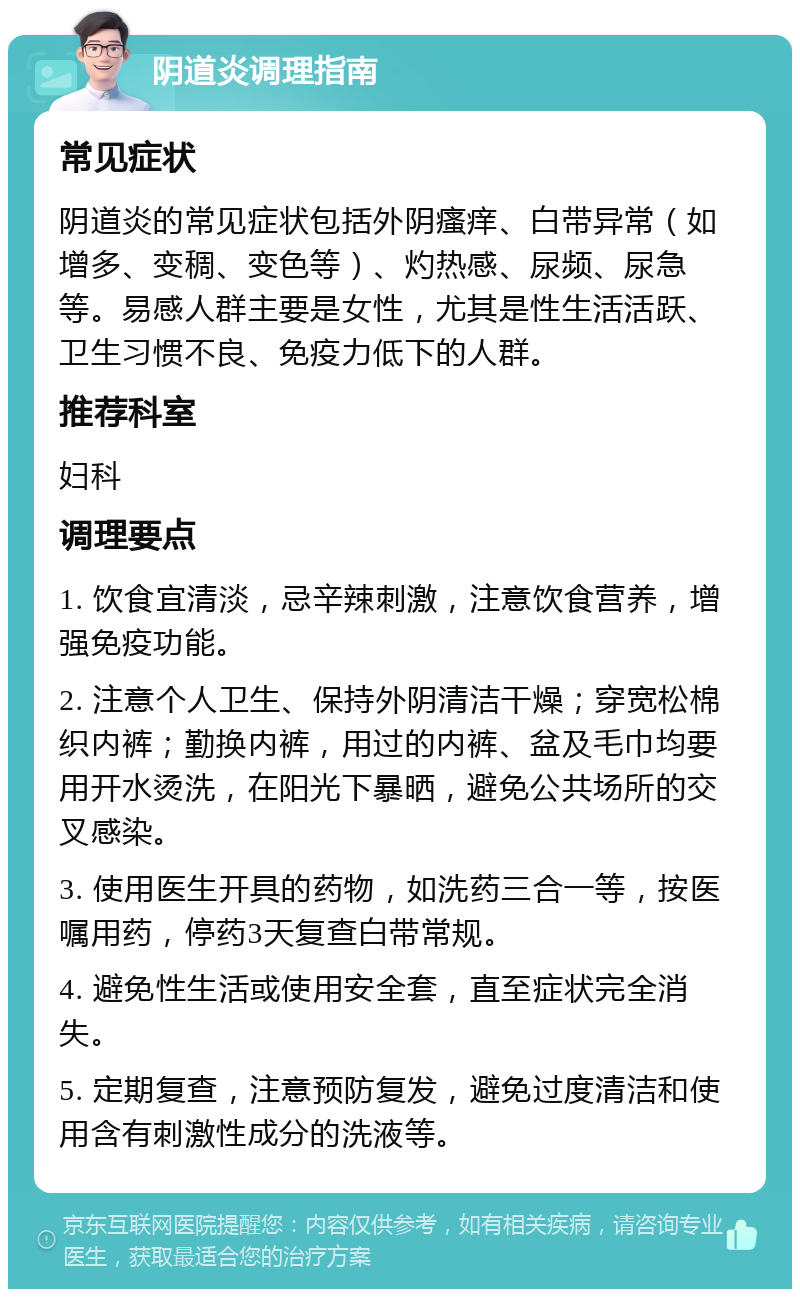 阴道炎调理指南 常见症状 阴道炎的常见症状包括外阴瘙痒、白带异常（如增多、变稠、变色等）、灼热感、尿频、尿急等。易感人群主要是女性，尤其是性生活活跃、卫生习惯不良、免疫力低下的人群。 推荐科室 妇科 调理要点 1. 饮食宜清淡，忌辛辣刺激，注意饮食营养，增强免疫功能。 2. 注意个人卫生、保持外阴清洁干燥；穿宽松棉织内裤；勤换内裤，用过的内裤、盆及毛巾均要用开水烫洗，在阳光下暴晒，避免公共场所的交叉感染。 3. 使用医生开具的药物，如洗药三合一等，按医嘱用药，停药3天复查白带常规。 4. 避免性生活或使用安全套，直至症状完全消失。 5. 定期复查，注意预防复发，避免过度清洁和使用含有刺激性成分的洗液等。