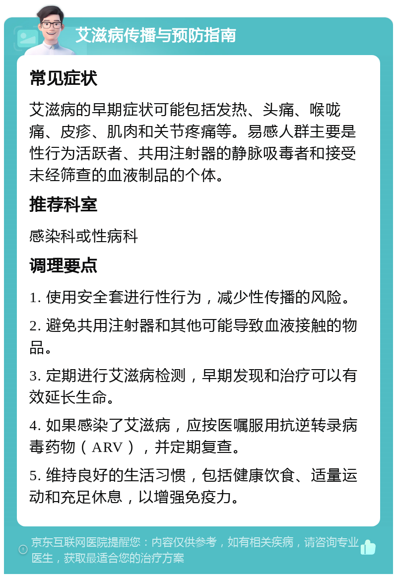 艾滋病传播与预防指南 常见症状 艾滋病的早期症状可能包括发热、头痛、喉咙痛、皮疹、肌肉和关节疼痛等。易感人群主要是性行为活跃者、共用注射器的静脉吸毒者和接受未经筛查的血液制品的个体。 推荐科室 感染科或性病科 调理要点 1. 使用安全套进行性行为，减少性传播的风险。 2. 避免共用注射器和其他可能导致血液接触的物品。 3. 定期进行艾滋病检测，早期发现和治疗可以有效延长生命。 4. 如果感染了艾滋病，应按医嘱服用抗逆转录病毒药物（ARV），并定期复查。 5. 维持良好的生活习惯，包括健康饮食、适量运动和充足休息，以增强免疫力。