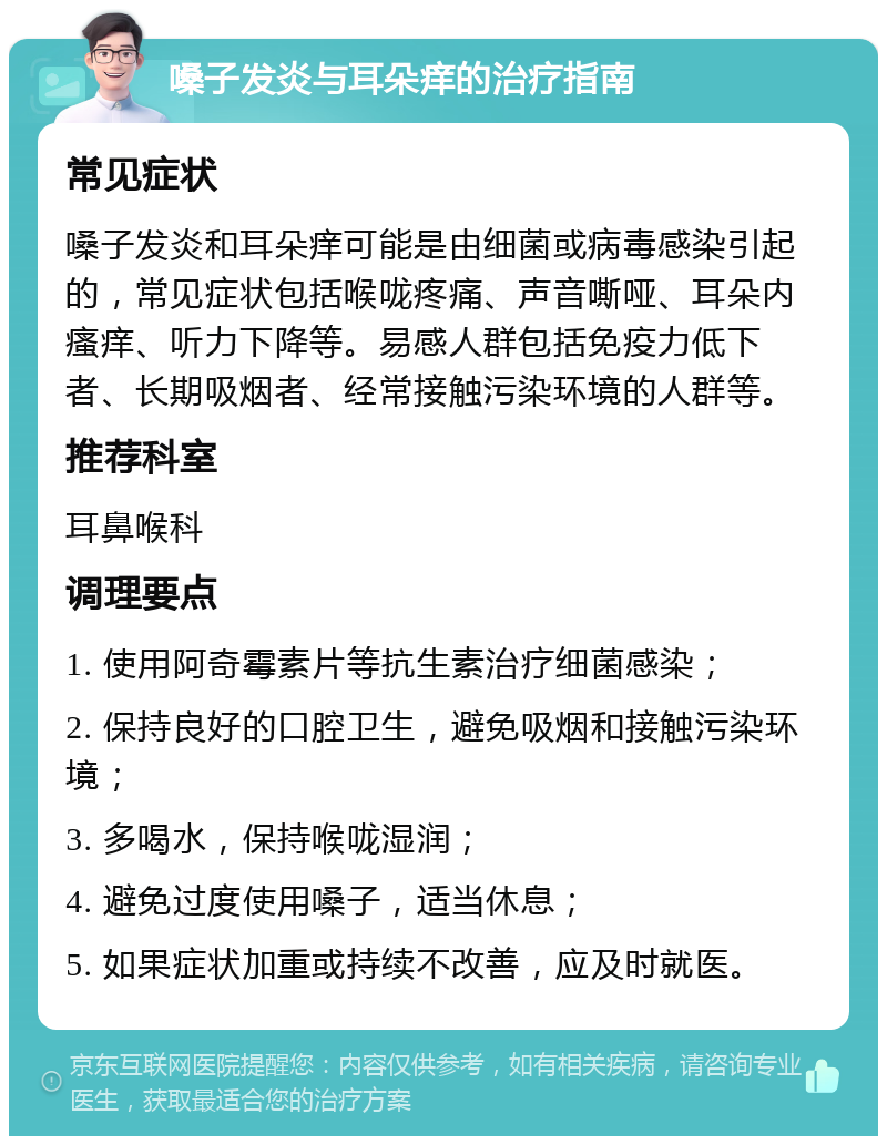 嗓子发炎与耳朵痒的治疗指南 常见症状 嗓子发炎和耳朵痒可能是由细菌或病毒感染引起的，常见症状包括喉咙疼痛、声音嘶哑、耳朵内瘙痒、听力下降等。易感人群包括免疫力低下者、长期吸烟者、经常接触污染环境的人群等。 推荐科室 耳鼻喉科 调理要点 1. 使用阿奇霉素片等抗生素治疗细菌感染； 2. 保持良好的口腔卫生，避免吸烟和接触污染环境； 3. 多喝水，保持喉咙湿润； 4. 避免过度使用嗓子，适当休息； 5. 如果症状加重或持续不改善，应及时就医。