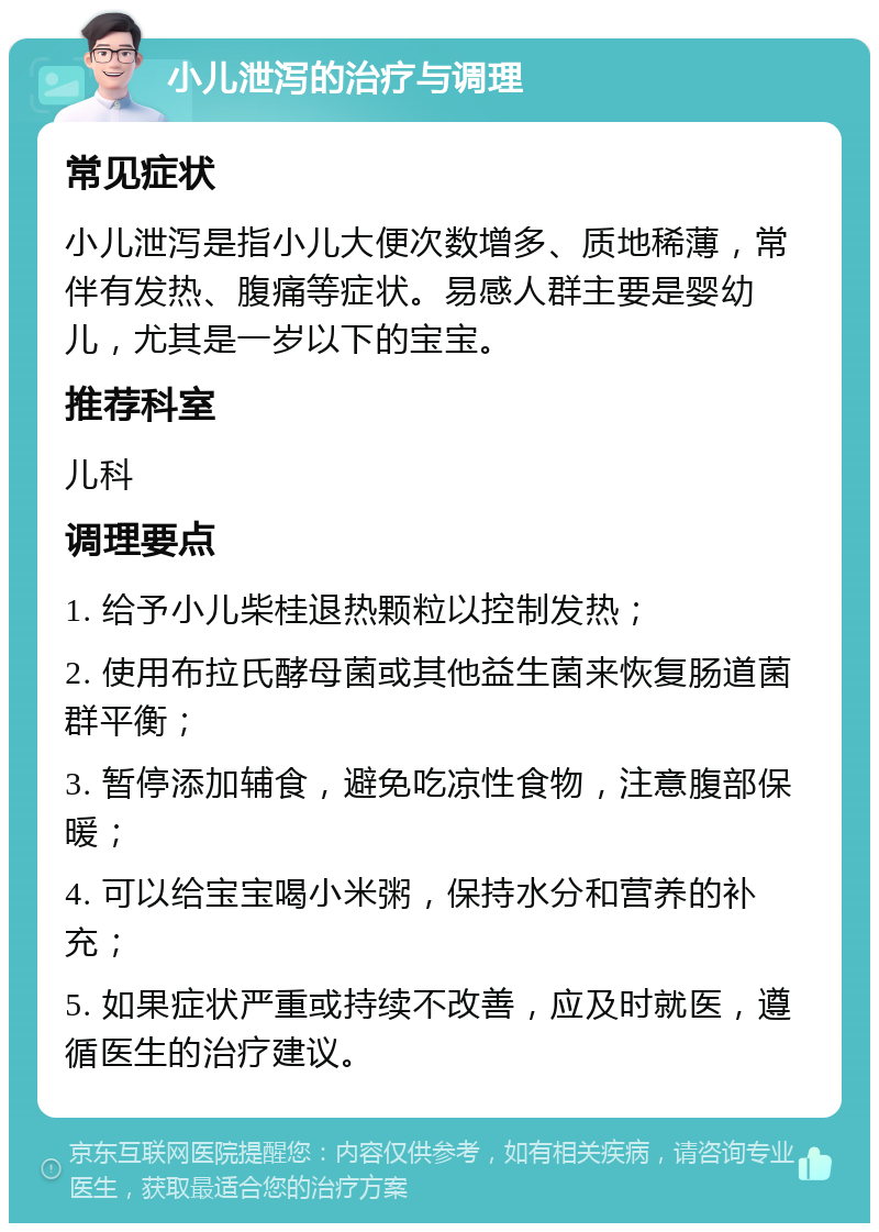 小儿泄泻的治疗与调理 常见症状 小儿泄泻是指小儿大便次数增多、质地稀薄，常伴有发热、腹痛等症状。易感人群主要是婴幼儿，尤其是一岁以下的宝宝。 推荐科室 儿科 调理要点 1. 给予小儿柴桂退热颗粒以控制发热； 2. 使用布拉氏酵母菌或其他益生菌来恢复肠道菌群平衡； 3. 暂停添加辅食，避免吃凉性食物，注意腹部保暖； 4. 可以给宝宝喝小米粥，保持水分和营养的补充； 5. 如果症状严重或持续不改善，应及时就医，遵循医生的治疗建议。