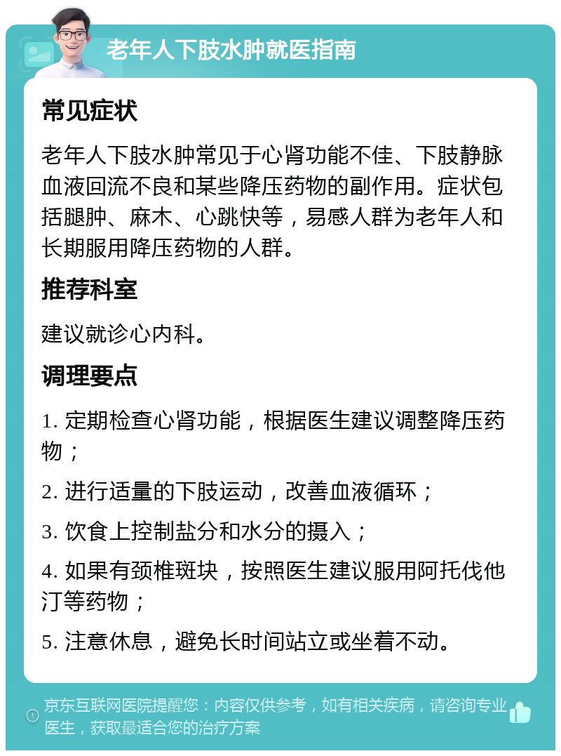 老年人下肢水肿就医指南 常见症状 老年人下肢水肿常见于心肾功能不佳、下肢静脉血液回流不良和某些降压药物的副作用。症状包括腿肿、麻木、心跳快等，易感人群为老年人和长期服用降压药物的人群。 推荐科室 建议就诊心内科。 调理要点 1. 定期检查心肾功能，根据医生建议调整降压药物； 2. 进行适量的下肢运动，改善血液循环； 3. 饮食上控制盐分和水分的摄入； 4. 如果有颈椎斑块，按照医生建议服用阿托伐他汀等药物； 5. 注意休息，避免长时间站立或坐着不动。