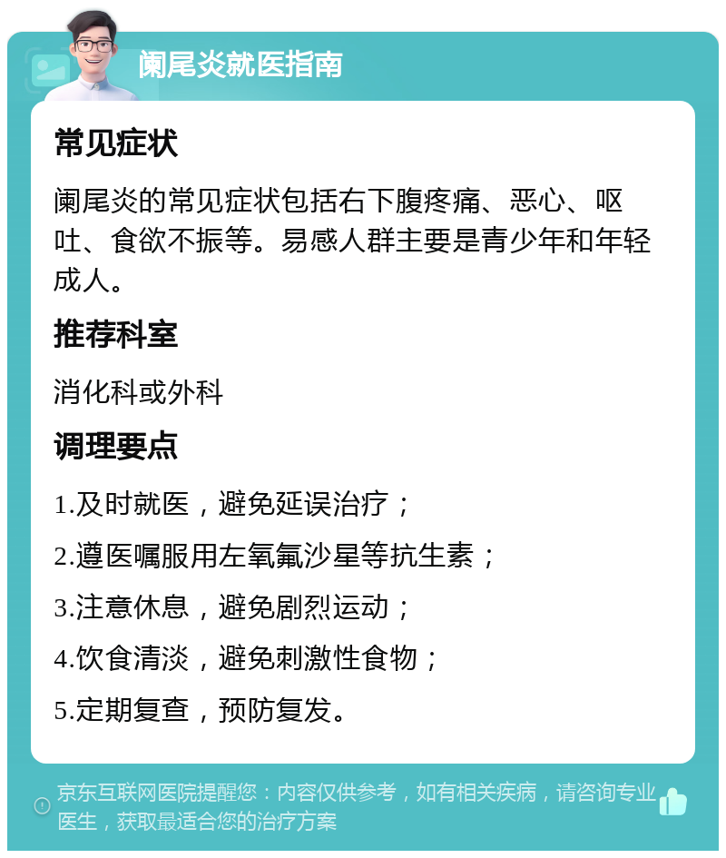 阑尾炎就医指南 常见症状 阑尾炎的常见症状包括右下腹疼痛、恶心、呕吐、食欲不振等。易感人群主要是青少年和年轻成人。 推荐科室 消化科或外科 调理要点 1.及时就医，避免延误治疗； 2.遵医嘱服用左氧氟沙星等抗生素； 3.注意休息，避免剧烈运动； 4.饮食清淡，避免刺激性食物； 5.定期复查，预防复发。