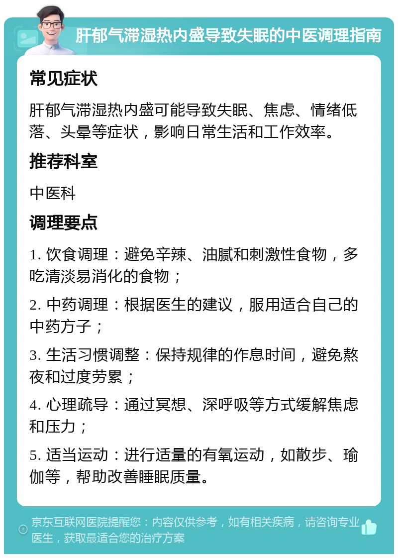 肝郁气滞湿热内盛导致失眠的中医调理指南 常见症状 肝郁气滞湿热内盛可能导致失眠、焦虑、情绪低落、头晕等症状，影响日常生活和工作效率。 推荐科室 中医科 调理要点 1. 饮食调理：避免辛辣、油腻和刺激性食物，多吃清淡易消化的食物； 2. 中药调理：根据医生的建议，服用适合自己的中药方子； 3. 生活习惯调整：保持规律的作息时间，避免熬夜和过度劳累； 4. 心理疏导：通过冥想、深呼吸等方式缓解焦虑和压力； 5. 适当运动：进行适量的有氧运动，如散步、瑜伽等，帮助改善睡眠质量。