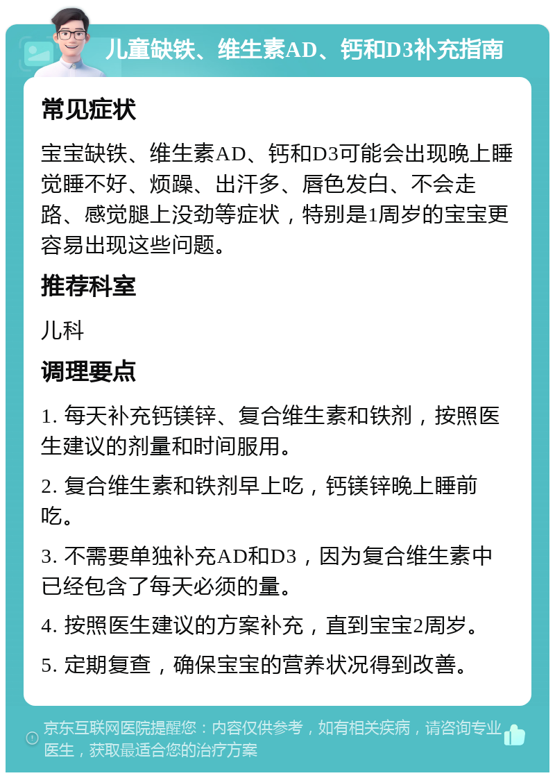 儿童缺铁、维生素AD、钙和D3补充指南 常见症状 宝宝缺铁、维生素AD、钙和D3可能会出现晚上睡觉睡不好、烦躁、出汗多、唇色发白、不会走路、感觉腿上没劲等症状，特别是1周岁的宝宝更容易出现这些问题。 推荐科室 儿科 调理要点 1. 每天补充钙镁锌、复合维生素和铁剂，按照医生建议的剂量和时间服用。 2. 复合维生素和铁剂早上吃，钙镁锌晚上睡前吃。 3. 不需要单独补充AD和D3，因为复合维生素中已经包含了每天必须的量。 4. 按照医生建议的方案补充，直到宝宝2周岁。 5. 定期复查，确保宝宝的营养状况得到改善。