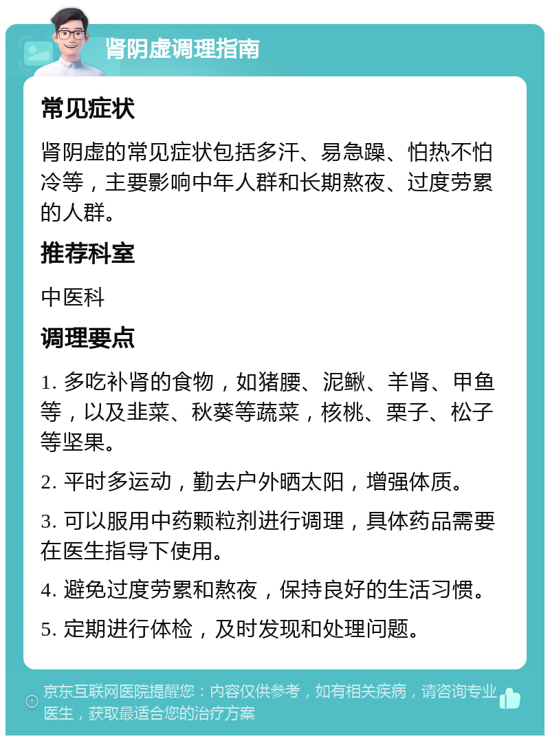 肾阴虚调理指南 常见症状 肾阴虚的常见症状包括多汗、易急躁、怕热不怕冷等，主要影响中年人群和长期熬夜、过度劳累的人群。 推荐科室 中医科 调理要点 1. 多吃补肾的食物，如猪腰、泥鳅、羊肾、甲鱼等，以及韭菜、秋葵等蔬菜，核桃、栗子、松子等坚果。 2. 平时多运动，勤去户外晒太阳，增强体质。 3. 可以服用中药颗粒剂进行调理，具体药品需要在医生指导下使用。 4. 避免过度劳累和熬夜，保持良好的生活习惯。 5. 定期进行体检，及时发现和处理问题。