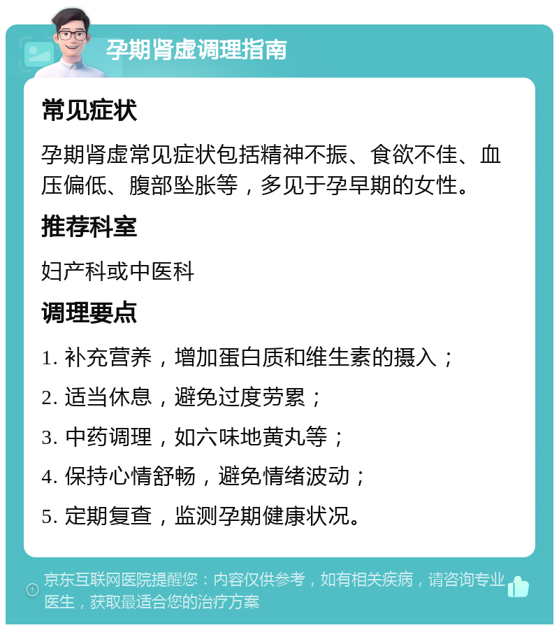 孕期肾虚调理指南 常见症状 孕期肾虚常见症状包括精神不振、食欲不佳、血压偏低、腹部坠胀等，多见于孕早期的女性。 推荐科室 妇产科或中医科 调理要点 1. 补充营养，增加蛋白质和维生素的摄入； 2. 适当休息，避免过度劳累； 3. 中药调理，如六味地黄丸等； 4. 保持心情舒畅，避免情绪波动； 5. 定期复查，监测孕期健康状况。