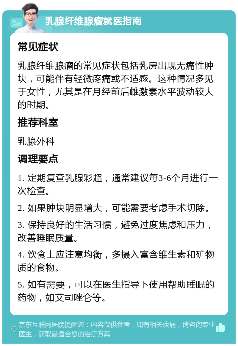 乳腺纤维腺瘤就医指南 常见症状 乳腺纤维腺瘤的常见症状包括乳房出现无痛性肿块，可能伴有轻微疼痛或不适感。这种情况多见于女性，尤其是在月经前后雌激素水平波动较大的时期。 推荐科室 乳腺外科 调理要点 1. 定期复查乳腺彩超，通常建议每3-6个月进行一次检查。 2. 如果肿块明显增大，可能需要考虑手术切除。 3. 保持良好的生活习惯，避免过度焦虑和压力，改善睡眠质量。 4. 饮食上应注意均衡，多摄入富含维生素和矿物质的食物。 5. 如有需要，可以在医生指导下使用帮助睡眠的药物，如艾司唑仑等。