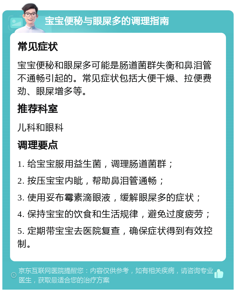 宝宝便秘与眼屎多的调理指南 常见症状 宝宝便秘和眼屎多可能是肠道菌群失衡和鼻泪管不通畅引起的。常见症状包括大便干燥、拉便费劲、眼屎增多等。 推荐科室 儿科和眼科 调理要点 1. 给宝宝服用益生菌，调理肠道菌群； 2. 按压宝宝内眦，帮助鼻泪管通畅； 3. 使用妥布霉素滴眼液，缓解眼屎多的症状； 4. 保持宝宝的饮食和生活规律，避免过度疲劳； 5. 定期带宝宝去医院复查，确保症状得到有效控制。