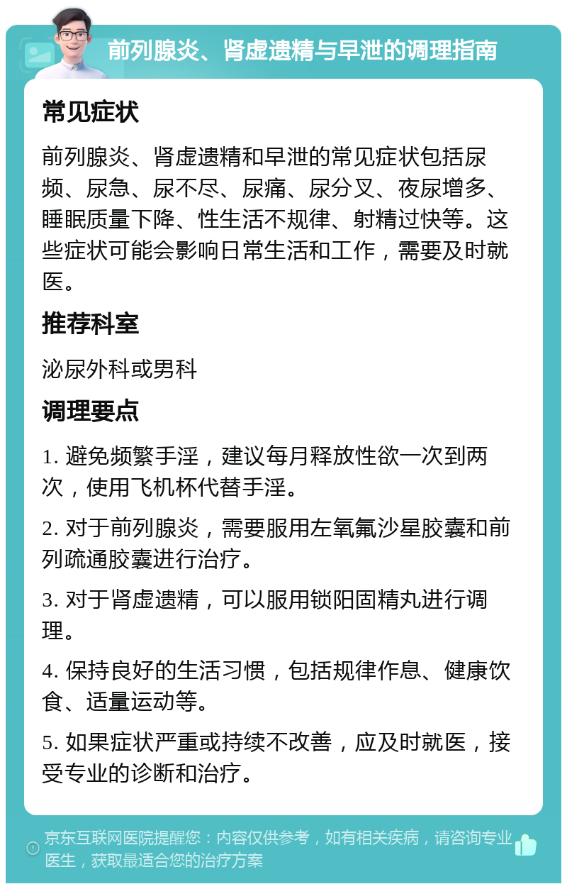 前列腺炎、肾虚遗精与早泄的调理指南 常见症状 前列腺炎、肾虚遗精和早泄的常见症状包括尿频、尿急、尿不尽、尿痛、尿分叉、夜尿增多、睡眠质量下降、性生活不规律、射精过快等。这些症状可能会影响日常生活和工作，需要及时就医。 推荐科室 泌尿外科或男科 调理要点 1. 避免频繁手淫，建议每月释放性欲一次到两次，使用飞机杯代替手淫。 2. 对于前列腺炎，需要服用左氧氟沙星胶囊和前列疏通胶囊进行治疗。 3. 对于肾虚遗精，可以服用锁阳固精丸进行调理。 4. 保持良好的生活习惯，包括规律作息、健康饮食、适量运动等。 5. 如果症状严重或持续不改善，应及时就医，接受专业的诊断和治疗。