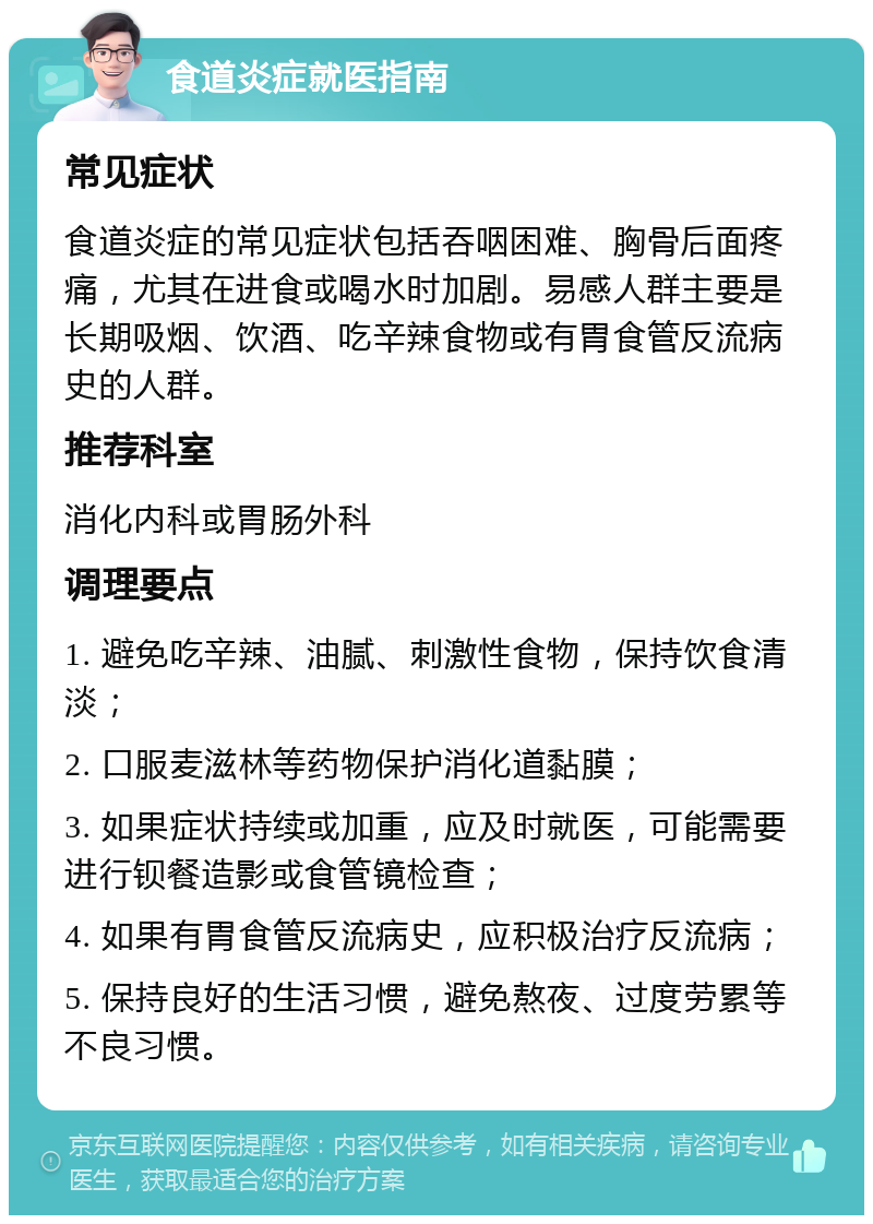 食道炎症就医指南 常见症状 食道炎症的常见症状包括吞咽困难、胸骨后面疼痛，尤其在进食或喝水时加剧。易感人群主要是长期吸烟、饮酒、吃辛辣食物或有胃食管反流病史的人群。 推荐科室 消化内科或胃肠外科 调理要点 1. 避免吃辛辣、油腻、刺激性食物，保持饮食清淡； 2. 口服麦滋林等药物保护消化道黏膜； 3. 如果症状持续或加重，应及时就医，可能需要进行钡餐造影或食管镜检查； 4. 如果有胃食管反流病史，应积极治疗反流病； 5. 保持良好的生活习惯，避免熬夜、过度劳累等不良习惯。