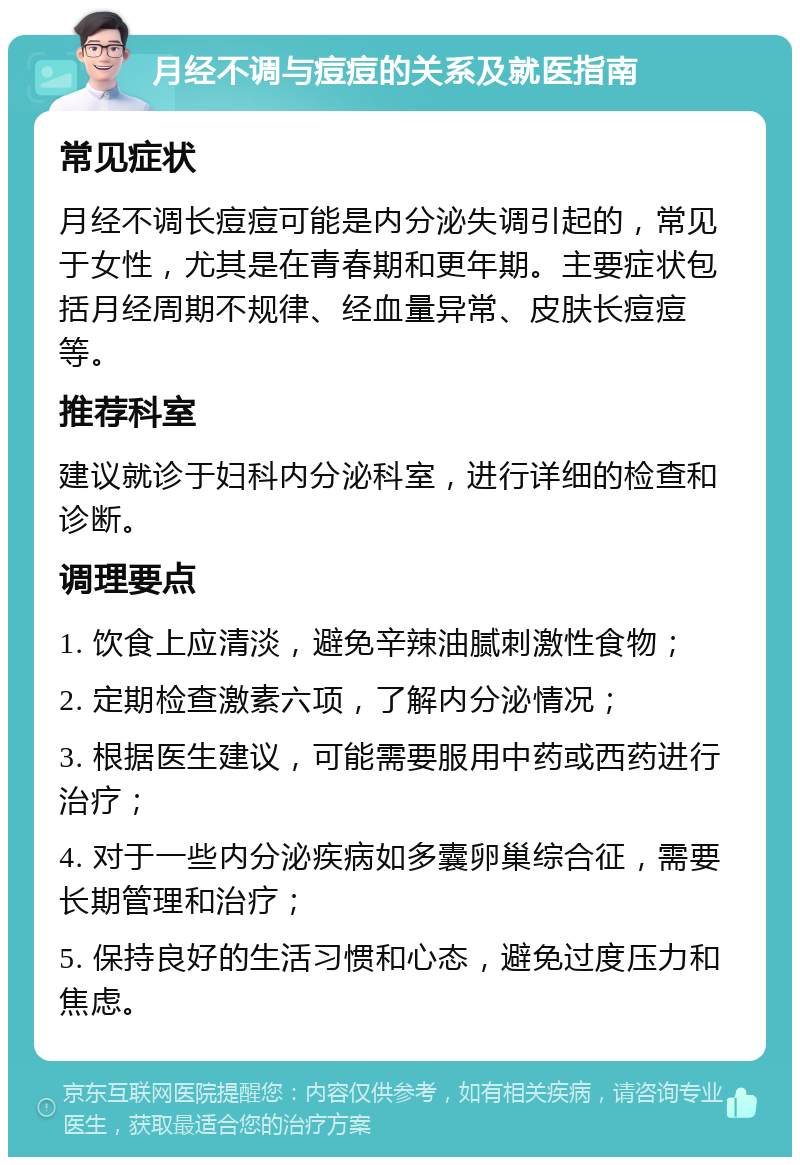 月经不调与痘痘的关系及就医指南 常见症状 月经不调长痘痘可能是内分泌失调引起的，常见于女性，尤其是在青春期和更年期。主要症状包括月经周期不规律、经血量异常、皮肤长痘痘等。 推荐科室 建议就诊于妇科内分泌科室，进行详细的检查和诊断。 调理要点 1. 饮食上应清淡，避免辛辣油腻刺激性食物； 2. 定期检查激素六项，了解内分泌情况； 3. 根据医生建议，可能需要服用中药或西药进行治疗； 4. 对于一些内分泌疾病如多囊卵巢综合征，需要长期管理和治疗； 5. 保持良好的生活习惯和心态，避免过度压力和焦虑。