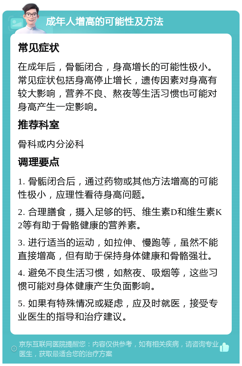 成年人增高的可能性及方法 常见症状 在成年后，骨骺闭合，身高增长的可能性极小。常见症状包括身高停止增长，遗传因素对身高有较大影响，营养不良、熬夜等生活习惯也可能对身高产生一定影响。 推荐科室 骨科或内分泌科 调理要点 1. 骨骺闭合后，通过药物或其他方法增高的可能性极小，应理性看待身高问题。 2. 合理膳食，摄入足够的钙、维生素D和维生素K2等有助于骨骼健康的营养素。 3. 进行适当的运动，如拉伸、慢跑等，虽然不能直接增高，但有助于保持身体健康和骨骼强壮。 4. 避免不良生活习惯，如熬夜、吸烟等，这些习惯可能对身体健康产生负面影响。 5. 如果有特殊情况或疑虑，应及时就医，接受专业医生的指导和治疗建议。