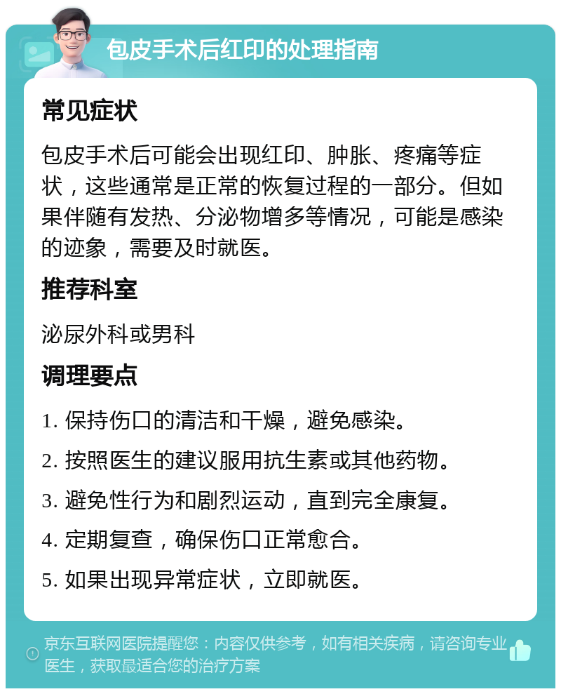 包皮手术后红印的处理指南 常见症状 包皮手术后可能会出现红印、肿胀、疼痛等症状，这些通常是正常的恢复过程的一部分。但如果伴随有发热、分泌物增多等情况，可能是感染的迹象，需要及时就医。 推荐科室 泌尿外科或男科 调理要点 1. 保持伤口的清洁和干燥，避免感染。 2. 按照医生的建议服用抗生素或其他药物。 3. 避免性行为和剧烈运动，直到完全康复。 4. 定期复查，确保伤口正常愈合。 5. 如果出现异常症状，立即就医。