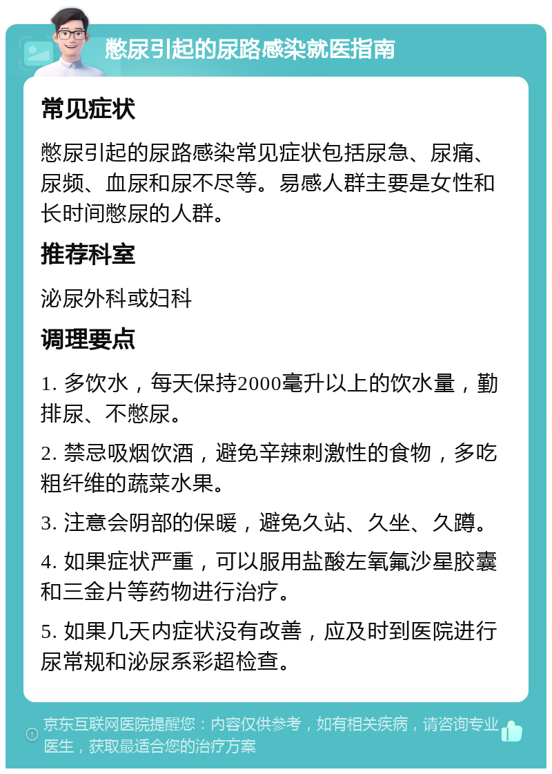 憋尿引起的尿路感染就医指南 常见症状 憋尿引起的尿路感染常见症状包括尿急、尿痛、尿频、血尿和尿不尽等。易感人群主要是女性和长时间憋尿的人群。 推荐科室 泌尿外科或妇科 调理要点 1. 多饮水，每天保持2000毫升以上的饮水量，勤排尿、不憋尿。 2. 禁忌吸烟饮酒，避免辛辣刺激性的食物，多吃粗纤维的蔬菜水果。 3. 注意会阴部的保暖，避免久站、久坐、久蹲。 4. 如果症状严重，可以服用盐酸左氧氟沙星胶囊和三金片等药物进行治疗。 5. 如果几天内症状没有改善，应及时到医院进行尿常规和泌尿系彩超检查。