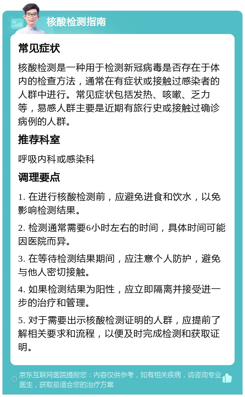 核酸检测指南 常见症状 核酸检测是一种用于检测新冠病毒是否存在于体内的检查方法，通常在有症状或接触过感染者的人群中进行。常见症状包括发热、咳嗽、乏力等，易感人群主要是近期有旅行史或接触过确诊病例的人群。 推荐科室 呼吸内科或感染科 调理要点 1. 在进行核酸检测前，应避免进食和饮水，以免影响检测结果。 2. 检测通常需要6小时左右的时间，具体时间可能因医院而异。 3. 在等待检测结果期间，应注意个人防护，避免与他人密切接触。 4. 如果检测结果为阳性，应立即隔离并接受进一步的治疗和管理。 5. 对于需要出示核酸检测证明的人群，应提前了解相关要求和流程，以便及时完成检测和获取证明。