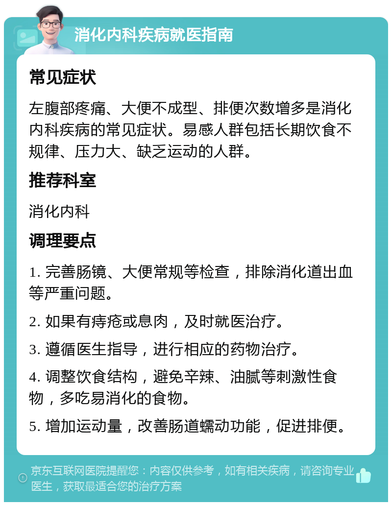 消化内科疾病就医指南 常见症状 左腹部疼痛、大便不成型、排便次数增多是消化内科疾病的常见症状。易感人群包括长期饮食不规律、压力大、缺乏运动的人群。 推荐科室 消化内科 调理要点 1. 完善肠镜、大便常规等检查，排除消化道出血等严重问题。 2. 如果有痔疮或息肉，及时就医治疗。 3. 遵循医生指导，进行相应的药物治疗。 4. 调整饮食结构，避免辛辣、油腻等刺激性食物，多吃易消化的食物。 5. 增加运动量，改善肠道蠕动功能，促进排便。