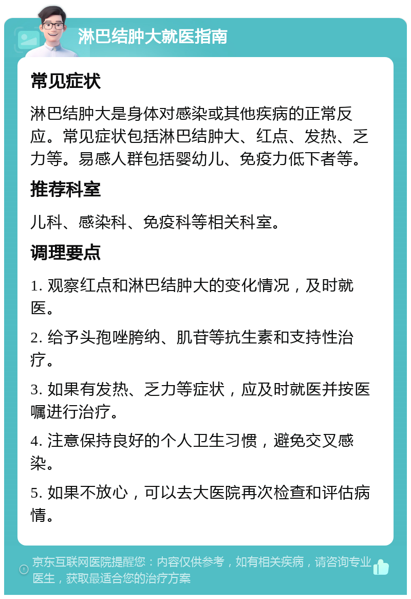 淋巴结肿大就医指南 常见症状 淋巴结肿大是身体对感染或其他疾病的正常反应。常见症状包括淋巴结肿大、红点、发热、乏力等。易感人群包括婴幼儿、免疫力低下者等。 推荐科室 儿科、感染科、免疫科等相关科室。 调理要点 1. 观察红点和淋巴结肿大的变化情况，及时就医。 2. 给予头孢唑胯纳、肌苷等抗生素和支持性治疗。 3. 如果有发热、乏力等症状，应及时就医并按医嘱进行治疗。 4. 注意保持良好的个人卫生习惯，避免交叉感染。 5. 如果不放心，可以去大医院再次检查和评估病情。