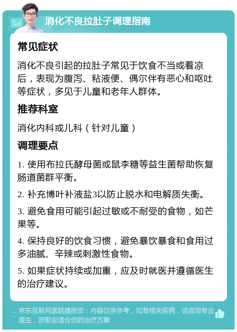 消化不良拉肚子调理指南 常见症状 消化不良引起的拉肚子常见于饮食不当或着凉后，表现为腹泻、粘液便、偶尔伴有恶心和呕吐等症状，多见于儿童和老年人群体。 推荐科室 消化内科或儿科（针对儿童） 调理要点 1. 使用布拉氏酵母菌或鼠李糖等益生菌帮助恢复肠道菌群平衡。 2. 补充博叶补液盐3以防止脱水和电解质失衡。 3. 避免食用可能引起过敏或不耐受的食物，如芒果等。 4. 保持良好的饮食习惯，避免暴饮暴食和食用过多油腻、辛辣或刺激性食物。 5. 如果症状持续或加重，应及时就医并遵循医生的治疗建议。