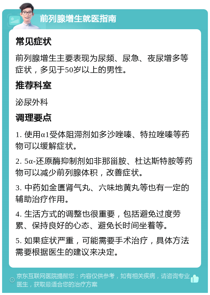 前列腺增生就医指南 常见症状 前列腺增生主要表现为尿频、尿急、夜尿增多等症状，多见于50岁以上的男性。 推荐科室 泌尿外科 调理要点 1. 使用α1受体阻滞剂如多沙唑嗪、特拉唑嗪等药物可以缓解症状。 2. 5α-还原酶抑制剂如非那甾胺、杜达斯特胺等药物可以减少前列腺体积，改善症状。 3. 中药如金匮肾气丸、六味地黄丸等也有一定的辅助治疗作用。 4. 生活方式的调整也很重要，包括避免过度劳累、保持良好的心态、避免长时间坐着等。 5. 如果症状严重，可能需要手术治疗，具体方法需要根据医生的建议来决定。