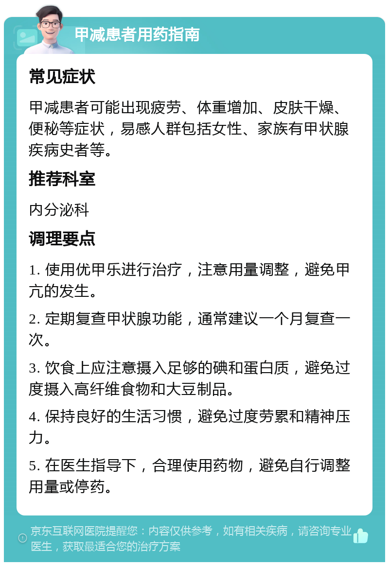 甲减患者用药指南 常见症状 甲减患者可能出现疲劳、体重增加、皮肤干燥、便秘等症状，易感人群包括女性、家族有甲状腺疾病史者等。 推荐科室 内分泌科 调理要点 1. 使用优甲乐进行治疗，注意用量调整，避免甲亢的发生。 2. 定期复查甲状腺功能，通常建议一个月复查一次。 3. 饮食上应注意摄入足够的碘和蛋白质，避免过度摄入高纤维食物和大豆制品。 4. 保持良好的生活习惯，避免过度劳累和精神压力。 5. 在医生指导下，合理使用药物，避免自行调整用量或停药。