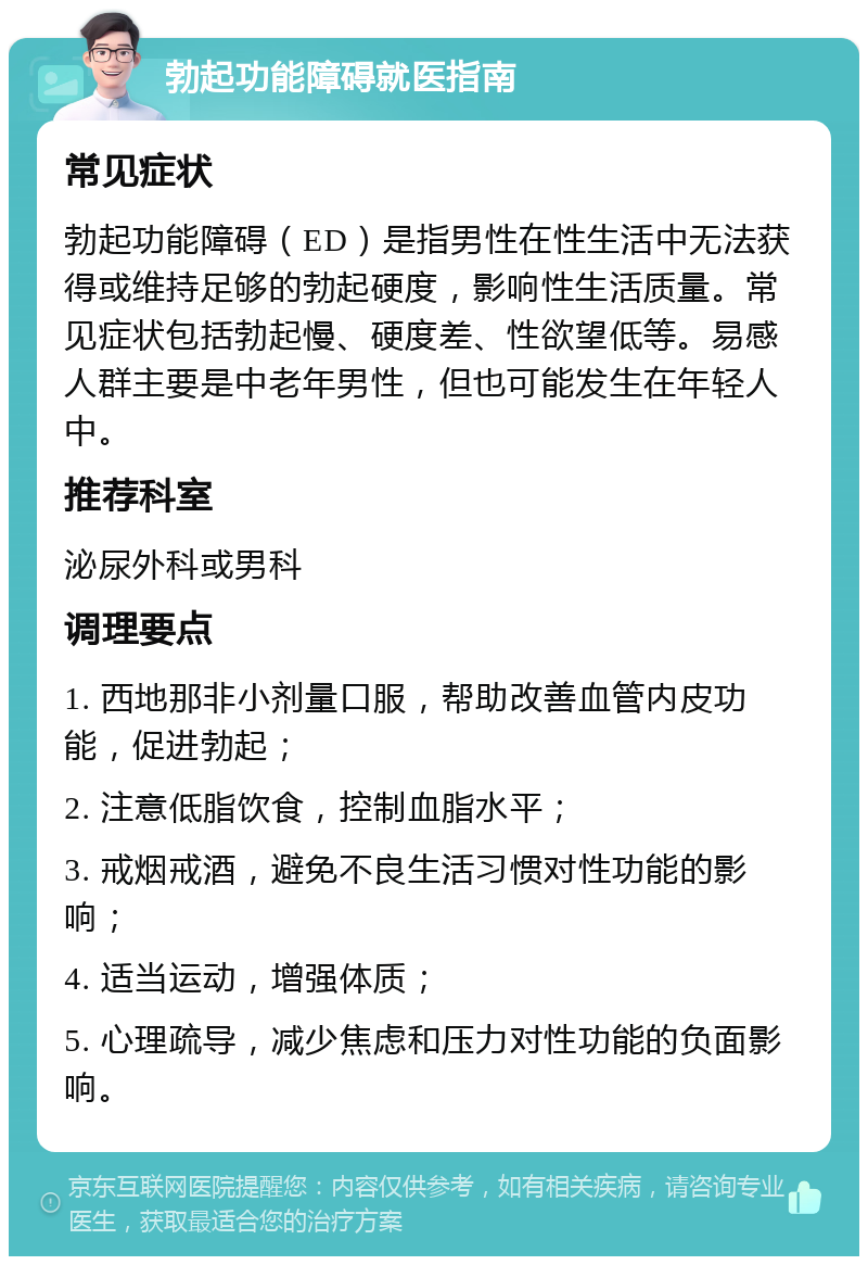 勃起功能障碍就医指南 常见症状 勃起功能障碍（ED）是指男性在性生活中无法获得或维持足够的勃起硬度，影响性生活质量。常见症状包括勃起慢、硬度差、性欲望低等。易感人群主要是中老年男性，但也可能发生在年轻人中。 推荐科室 泌尿外科或男科 调理要点 1. 西地那非小剂量口服，帮助改善血管内皮功能，促进勃起； 2. 注意低脂饮食，控制血脂水平； 3. 戒烟戒酒，避免不良生活习惯对性功能的影响； 4. 适当运动，增强体质； 5. 心理疏导，减少焦虑和压力对性功能的负面影响。