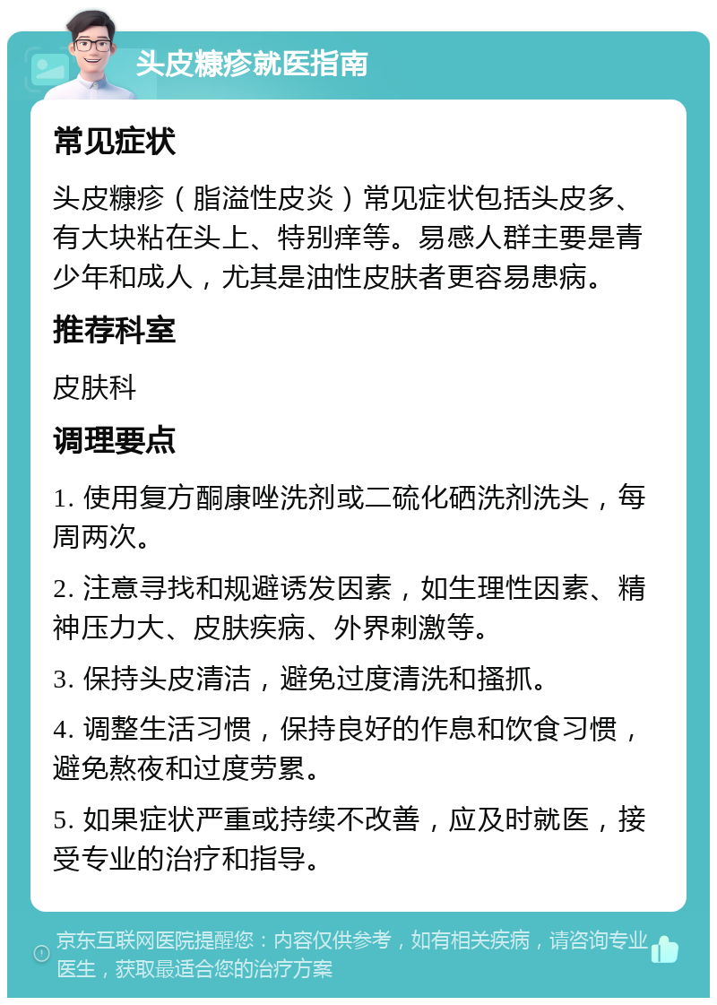 头皮糠疹就医指南 常见症状 头皮糠疹（脂溢性皮炎）常见症状包括头皮多、有大块粘在头上、特别痒等。易感人群主要是青少年和成人，尤其是油性皮肤者更容易患病。 推荐科室 皮肤科 调理要点 1. 使用复方酮康唑洗剂或二硫化硒洗剂洗头，每周两次。 2. 注意寻找和规避诱发因素，如生理性因素、精神压力大、皮肤疾病、外界刺激等。 3. 保持头皮清洁，避免过度清洗和搔抓。 4. 调整生活习惯，保持良好的作息和饮食习惯，避免熬夜和过度劳累。 5. 如果症状严重或持续不改善，应及时就医，接受专业的治疗和指导。