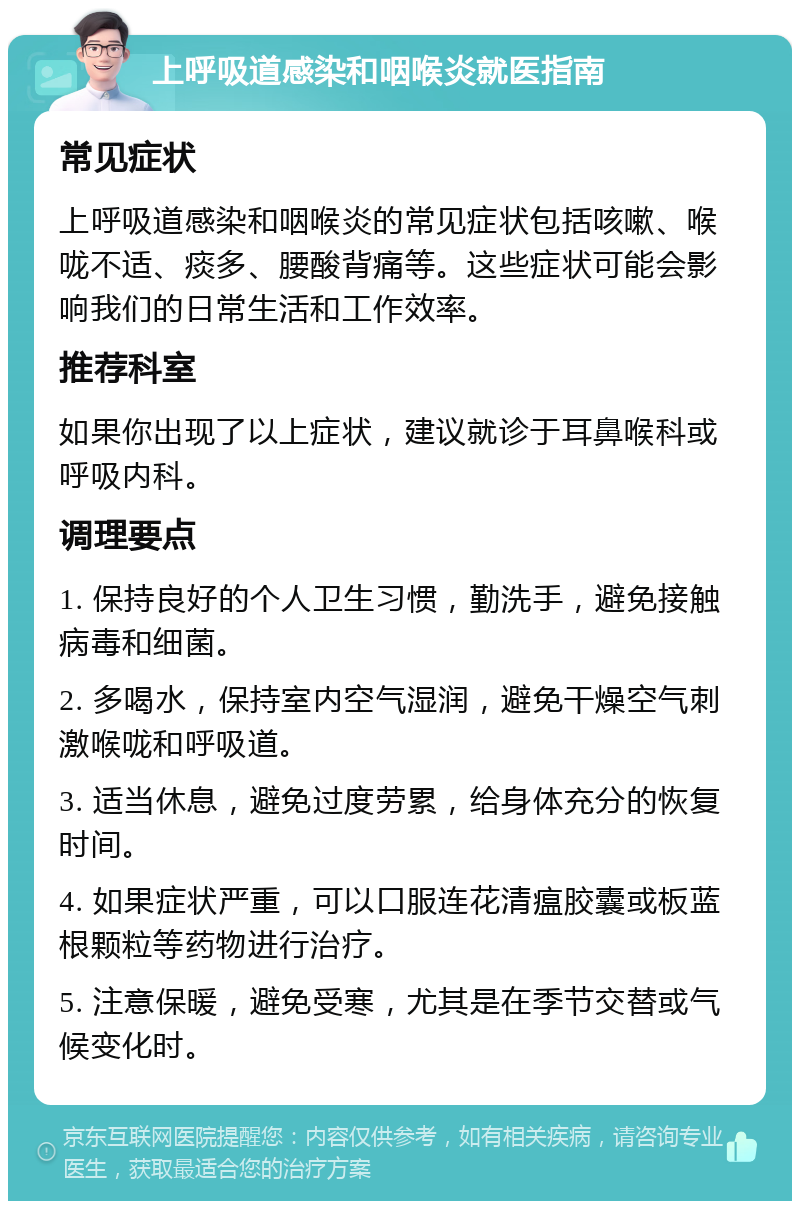 上呼吸道感染和咽喉炎就医指南 常见症状 上呼吸道感染和咽喉炎的常见症状包括咳嗽、喉咙不适、痰多、腰酸背痛等。这些症状可能会影响我们的日常生活和工作效率。 推荐科室 如果你出现了以上症状，建议就诊于耳鼻喉科或呼吸内科。 调理要点 1. 保持良好的个人卫生习惯，勤洗手，避免接触病毒和细菌。 2. 多喝水，保持室内空气湿润，避免干燥空气刺激喉咙和呼吸道。 3. 适当休息，避免过度劳累，给身体充分的恢复时间。 4. 如果症状严重，可以口服连花清瘟胶囊或板蓝根颗粒等药物进行治疗。 5. 注意保暖，避免受寒，尤其是在季节交替或气候变化时。