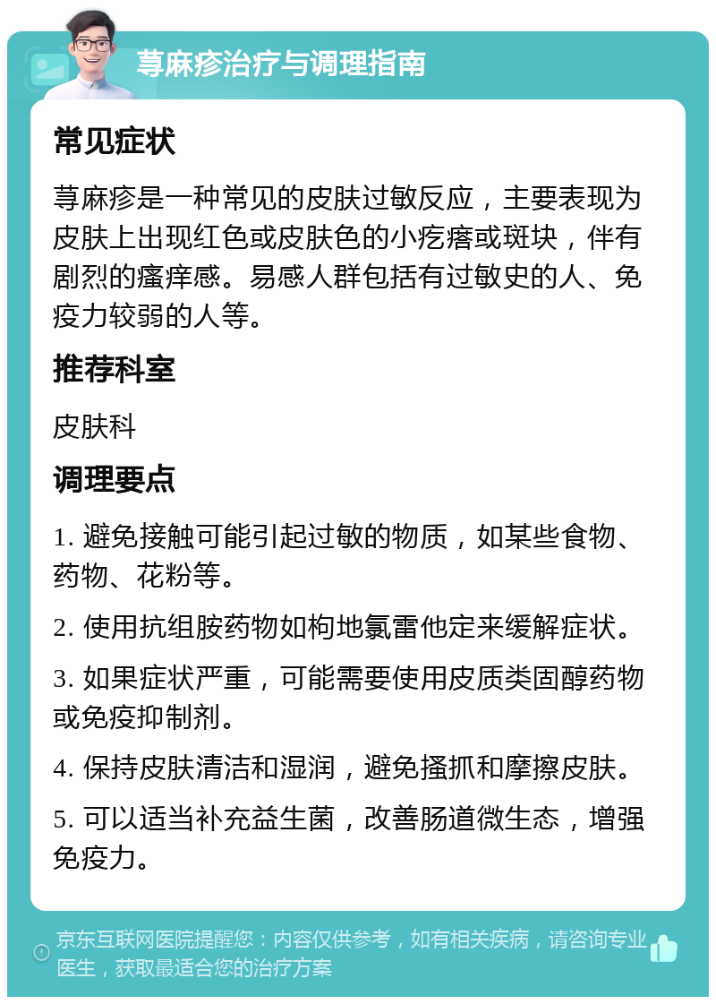 荨麻疹治疗与调理指南 常见症状 荨麻疹是一种常见的皮肤过敏反应，主要表现为皮肤上出现红色或皮肤色的小疙瘩或斑块，伴有剧烈的瘙痒感。易感人群包括有过敏史的人、免疫力较弱的人等。 推荐科室 皮肤科 调理要点 1. 避免接触可能引起过敏的物质，如某些食物、药物、花粉等。 2. 使用抗组胺药物如枸地氯雷他定来缓解症状。 3. 如果症状严重，可能需要使用皮质类固醇药物或免疫抑制剂。 4. 保持皮肤清洁和湿润，避免搔抓和摩擦皮肤。 5. 可以适当补充益生菌，改善肠道微生态，增强免疫力。