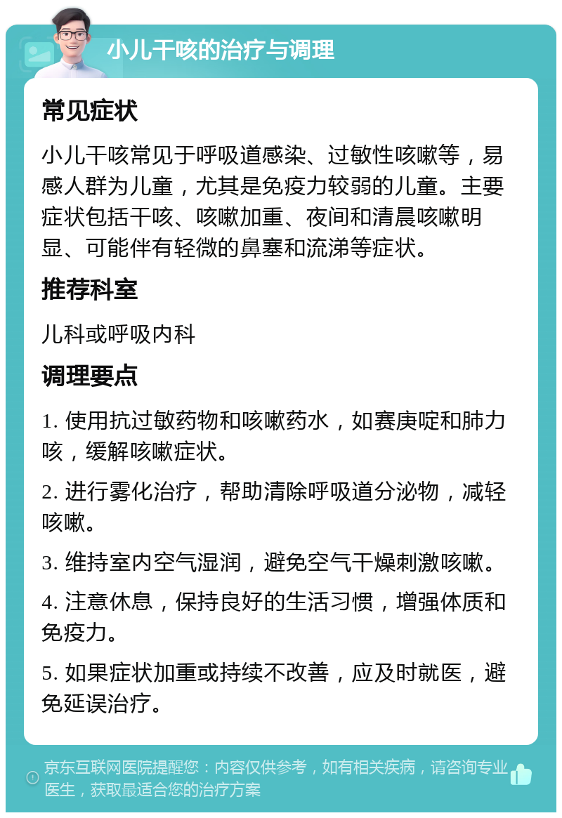 小儿干咳的治疗与调理 常见症状 小儿干咳常见于呼吸道感染、过敏性咳嗽等，易感人群为儿童，尤其是免疫力较弱的儿童。主要症状包括干咳、咳嗽加重、夜间和清晨咳嗽明显、可能伴有轻微的鼻塞和流涕等症状。 推荐科室 儿科或呼吸内科 调理要点 1. 使用抗过敏药物和咳嗽药水，如赛庚啶和肺力咳，缓解咳嗽症状。 2. 进行雾化治疗，帮助清除呼吸道分泌物，减轻咳嗽。 3. 维持室内空气湿润，避免空气干燥刺激咳嗽。 4. 注意休息，保持良好的生活习惯，增强体质和免疫力。 5. 如果症状加重或持续不改善，应及时就医，避免延误治疗。